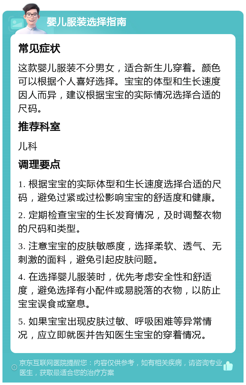 婴儿服装选择指南 常见症状 这款婴儿服装不分男女，适合新生儿穿着。颜色可以根据个人喜好选择。宝宝的体型和生长速度因人而异，建议根据宝宝的实际情况选择合适的尺码。 推荐科室 儿科 调理要点 1. 根据宝宝的实际体型和生长速度选择合适的尺码，避免过紧或过松影响宝宝的舒适度和健康。 2. 定期检查宝宝的生长发育情况，及时调整衣物的尺码和类型。 3. 注意宝宝的皮肤敏感度，选择柔软、透气、无刺激的面料，避免引起皮肤问题。 4. 在选择婴儿服装时，优先考虑安全性和舒适度，避免选择有小配件或易脱落的衣物，以防止宝宝误食或窒息。 5. 如果宝宝出现皮肤过敏、呼吸困难等异常情况，应立即就医并告知医生宝宝的穿着情况。