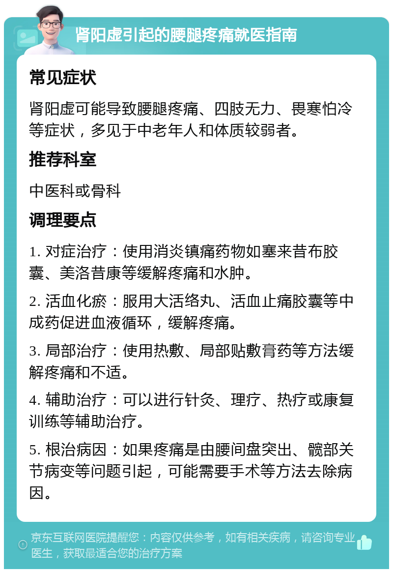 肾阳虚引起的腰腿疼痛就医指南 常见症状 肾阳虚可能导致腰腿疼痛、四肢无力、畏寒怕冷等症状，多见于中老年人和体质较弱者。 推荐科室 中医科或骨科 调理要点 1. 对症治疗：使用消炎镇痛药物如塞来昔布胶囊、美洛昔康等缓解疼痛和水肿。 2. 活血化瘀：服用大活络丸、活血止痛胶囊等中成药促进血液循环，缓解疼痛。 3. 局部治疗：使用热敷、局部贴敷膏药等方法缓解疼痛和不适。 4. 辅助治疗：可以进行针灸、理疗、热疗或康复训练等辅助治疗。 5. 根治病因：如果疼痛是由腰间盘突出、髋部关节病变等问题引起，可能需要手术等方法去除病因。