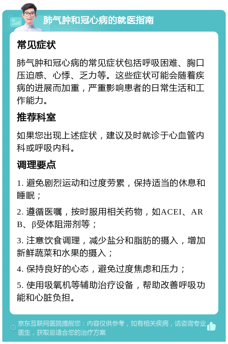 肺气肿和冠心病的就医指南 常见症状 肺气肿和冠心病的常见症状包括呼吸困难、胸口压迫感、心悸、乏力等。这些症状可能会随着疾病的进展而加重，严重影响患者的日常生活和工作能力。 推荐科室 如果您出现上述症状，建议及时就诊于心血管内科或呼吸内科。 调理要点 1. 避免剧烈运动和过度劳累，保持适当的休息和睡眠； 2. 遵循医嘱，按时服用相关药物，如ACEI、ARB、β受体阻滞剂等； 3. 注意饮食调理，减少盐分和脂肪的摄入，增加新鲜蔬菜和水果的摄入； 4. 保持良好的心态，避免过度焦虑和压力； 5. 使用吸氧机等辅助治疗设备，帮助改善呼吸功能和心脏负担。