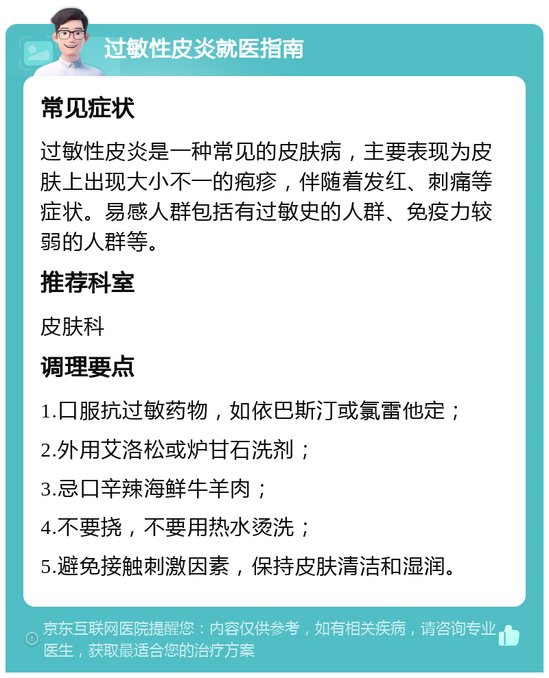 过敏性皮炎就医指南 常见症状 过敏性皮炎是一种常见的皮肤病，主要表现为皮肤上出现大小不一的疱疹，伴随着发红、刺痛等症状。易感人群包括有过敏史的人群、免疫力较弱的人群等。 推荐科室 皮肤科 调理要点 1.口服抗过敏药物，如依巴斯汀或氯雷他定； 2.外用艾洛松或炉甘石洗剂； 3.忌口辛辣海鲜牛羊肉； 4.不要挠，不要用热水烫洗； 5.避免接触刺激因素，保持皮肤清洁和湿润。