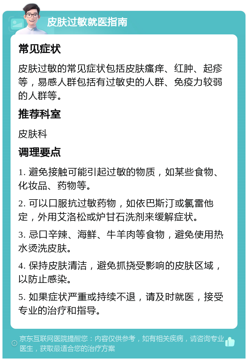 皮肤过敏就医指南 常见症状 皮肤过敏的常见症状包括皮肤瘙痒、红肿、起疹等，易感人群包括有过敏史的人群、免疫力较弱的人群等。 推荐科室 皮肤科 调理要点 1. 避免接触可能引起过敏的物质，如某些食物、化妆品、药物等。 2. 可以口服抗过敏药物，如依巴斯汀或氯雷他定，外用艾洛松或炉甘石洗剂来缓解症状。 3. 忌口辛辣、海鲜、牛羊肉等食物，避免使用热水烫洗皮肤。 4. 保持皮肤清洁，避免抓挠受影响的皮肤区域，以防止感染。 5. 如果症状严重或持续不退，请及时就医，接受专业的治疗和指导。