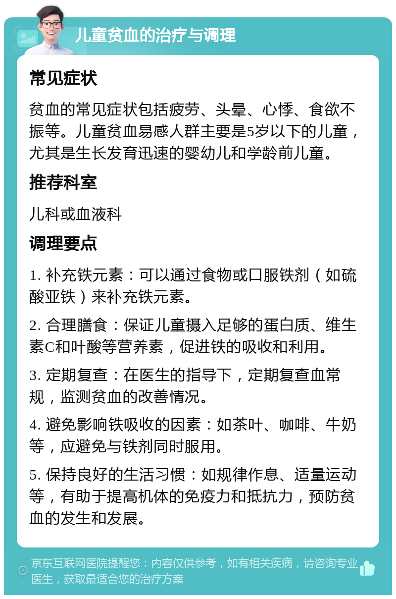 儿童贫血的治疗与调理 常见症状 贫血的常见症状包括疲劳、头晕、心悸、食欲不振等。儿童贫血易感人群主要是5岁以下的儿童，尤其是生长发育迅速的婴幼儿和学龄前儿童。 推荐科室 儿科或血液科 调理要点 1. 补充铁元素：可以通过食物或口服铁剂（如硫酸亚铁）来补充铁元素。 2. 合理膳食：保证儿童摄入足够的蛋白质、维生素C和叶酸等营养素，促进铁的吸收和利用。 3. 定期复查：在医生的指导下，定期复查血常规，监测贫血的改善情况。 4. 避免影响铁吸收的因素：如茶叶、咖啡、牛奶等，应避免与铁剂同时服用。 5. 保持良好的生活习惯：如规律作息、适量运动等，有助于提高机体的免疫力和抵抗力，预防贫血的发生和发展。