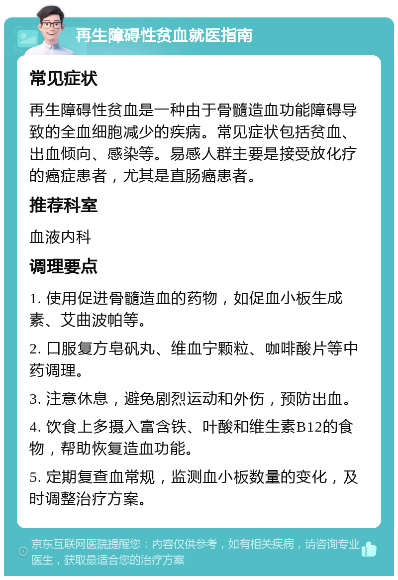 再生障碍性贫血就医指南 常见症状 再生障碍性贫血是一种由于骨髓造血功能障碍导致的全血细胞减少的疾病。常见症状包括贫血、出血倾向、感染等。易感人群主要是接受放化疗的癌症患者，尤其是直肠癌患者。 推荐科室 血液内科 调理要点 1. 使用促进骨髓造血的药物，如促血小板生成素、艾曲波帕等。 2. 口服复方皂矾丸、维血宁颗粒、咖啡酸片等中药调理。 3. 注意休息，避免剧烈运动和外伤，预防出血。 4. 饮食上多摄入富含铁、叶酸和维生素B12的食物，帮助恢复造血功能。 5. 定期复查血常规，监测血小板数量的变化，及时调整治疗方案。