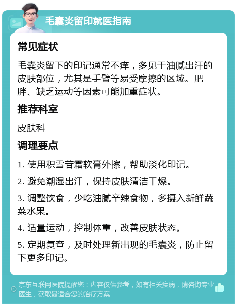 毛囊炎留印就医指南 常见症状 毛囊炎留下的印记通常不痒，多见于油腻出汗的皮肤部位，尤其是手臂等易受摩擦的区域。肥胖、缺乏运动等因素可能加重症状。 推荐科室 皮肤科 调理要点 1. 使用积雪苷霜软膏外擦，帮助淡化印记。 2. 避免潮湿出汗，保持皮肤清洁干燥。 3. 调整饮食，少吃油腻辛辣食物，多摄入新鲜蔬菜水果。 4. 适量运动，控制体重，改善皮肤状态。 5. 定期复查，及时处理新出现的毛囊炎，防止留下更多印记。