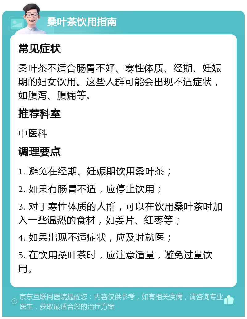 桑叶茶饮用指南 常见症状 桑叶茶不适合肠胃不好、寒性体质、经期、妊娠期的妇女饮用。这些人群可能会出现不适症状，如腹泻、腹痛等。 推荐科室 中医科 调理要点 1. 避免在经期、妊娠期饮用桑叶茶； 2. 如果有肠胃不适，应停止饮用； 3. 对于寒性体质的人群，可以在饮用桑叶茶时加入一些温热的食材，如姜片、红枣等； 4. 如果出现不适症状，应及时就医； 5. 在饮用桑叶茶时，应注意适量，避免过量饮用。