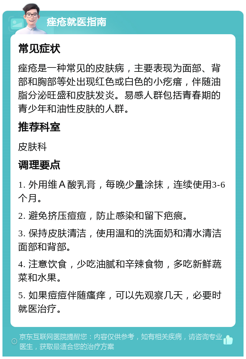 痤疮就医指南 常见症状 痤疮是一种常见的皮肤病，主要表现为面部、背部和胸部等处出现红色或白色的小疙瘩，伴随油脂分泌旺盛和皮肤发炎。易感人群包括青春期的青少年和油性皮肤的人群。 推荐科室 皮肤科 调理要点 1. 外用维Ａ酸乳膏，每晚少量涂抹，连续使用3-6个月。 2. 避免挤压痘痘，防止感染和留下疤痕。 3. 保持皮肤清洁，使用温和的洗面奶和清水清洁面部和背部。 4. 注意饮食，少吃油腻和辛辣食物，多吃新鲜蔬菜和水果。 5. 如果痘痘伴随瘙痒，可以先观察几天，必要时就医治疗。