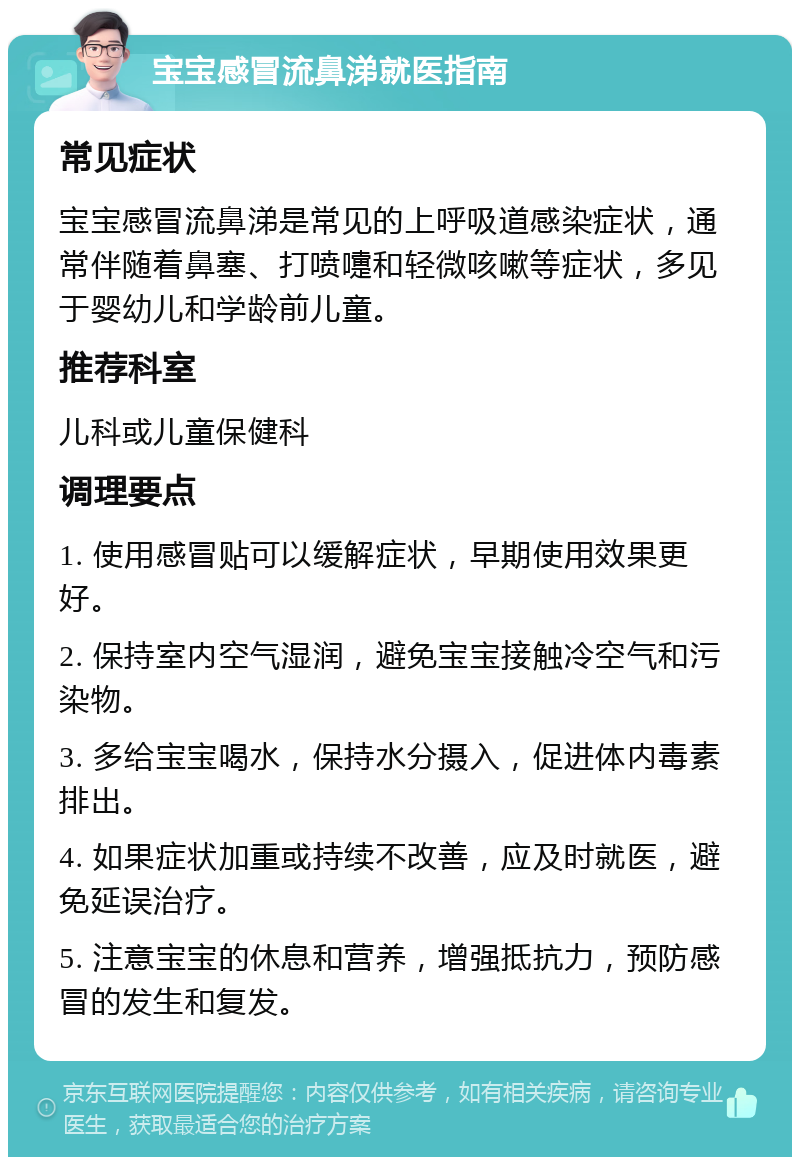 宝宝感冒流鼻涕就医指南 常见症状 宝宝感冒流鼻涕是常见的上呼吸道感染症状，通常伴随着鼻塞、打喷嚏和轻微咳嗽等症状，多见于婴幼儿和学龄前儿童。 推荐科室 儿科或儿童保健科 调理要点 1. 使用感冒贴可以缓解症状，早期使用效果更好。 2. 保持室内空气湿润，避免宝宝接触冷空气和污染物。 3. 多给宝宝喝水，保持水分摄入，促进体内毒素排出。 4. 如果症状加重或持续不改善，应及时就医，避免延误治疗。 5. 注意宝宝的休息和营养，增强抵抗力，预防感冒的发生和复发。