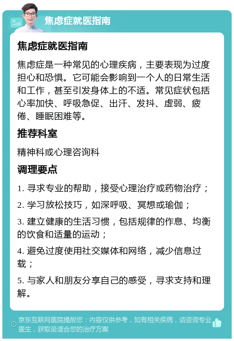 焦虑症就医指南 焦虑症就医指南 焦虑症是一种常见的心理疾病，主要表现为过度担心和恐惧。它可能会影响到一个人的日常生活和工作，甚至引发身体上的不适。常见症状包括心率加快、呼吸急促、出汗、发抖、虚弱、疲倦、睡眠困难等。 推荐科室 精神科或心理咨询科 调理要点 1. 寻求专业的帮助，接受心理治疗或药物治疗； 2. 学习放松技巧，如深呼吸、冥想或瑜伽； 3. 建立健康的生活习惯，包括规律的作息、均衡的饮食和适量的运动； 4. 避免过度使用社交媒体和网络，减少信息过载； 5. 与家人和朋友分享自己的感受，寻求支持和理解。