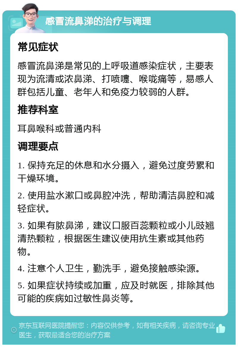 感冒流鼻涕的治疗与调理 常见症状 感冒流鼻涕是常见的上呼吸道感染症状，主要表现为流清或浓鼻涕、打喷嚏、喉咙痛等，易感人群包括儿童、老年人和免疫力较弱的人群。 推荐科室 耳鼻喉科或普通内科 调理要点 1. 保持充足的休息和水分摄入，避免过度劳累和干燥环境。 2. 使用盐水漱口或鼻腔冲洗，帮助清洁鼻腔和减轻症状。 3. 如果有脓鼻涕，建议口服百蕊颗粒或小儿豉翘清热颗粒，根据医生建议使用抗生素或其他药物。 4. 注意个人卫生，勤洗手，避免接触感染源。 5. 如果症状持续或加重，应及时就医，排除其他可能的疾病如过敏性鼻炎等。