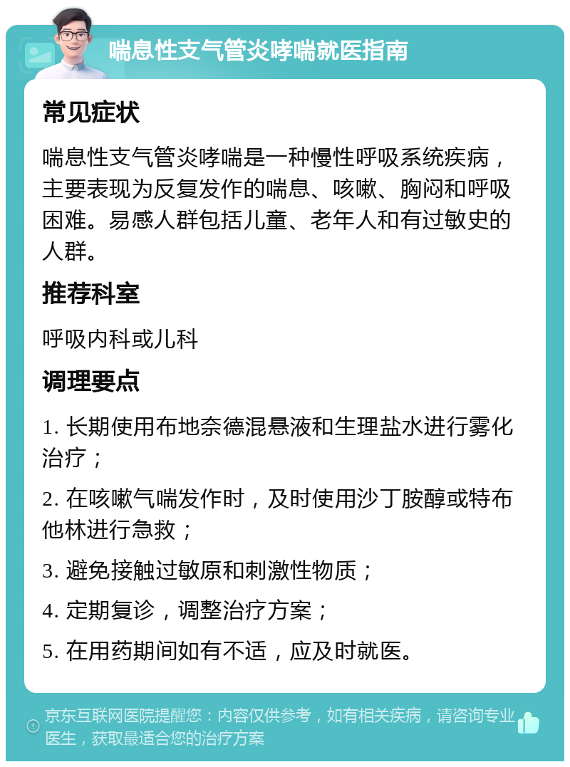 喘息性支气管炎哮喘就医指南 常见症状 喘息性支气管炎哮喘是一种慢性呼吸系统疾病，主要表现为反复发作的喘息、咳嗽、胸闷和呼吸困难。易感人群包括儿童、老年人和有过敏史的人群。 推荐科室 呼吸内科或儿科 调理要点 1. 长期使用布地奈德混悬液和生理盐水进行雾化治疗； 2. 在咳嗽气喘发作时，及时使用沙丁胺醇或特布他林进行急救； 3. 避免接触过敏原和刺激性物质； 4. 定期复诊，调整治疗方案； 5. 在用药期间如有不适，应及时就医。