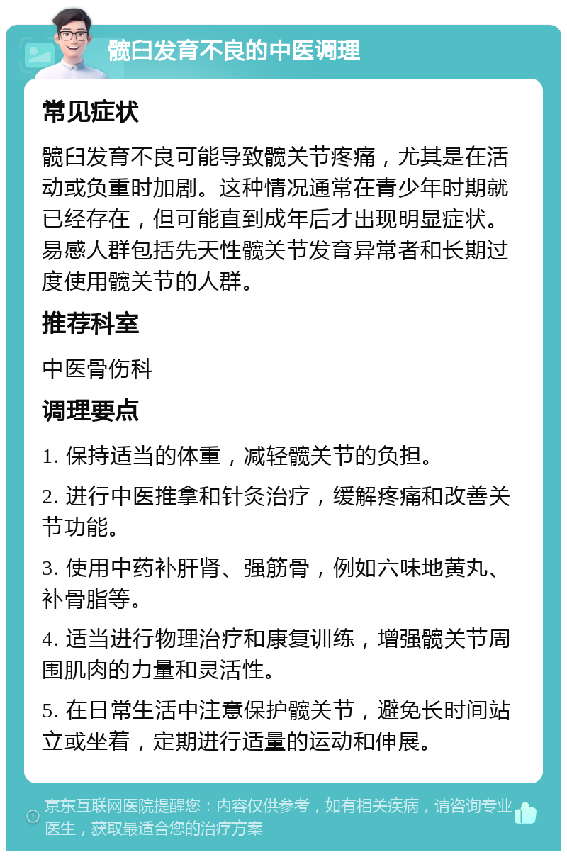 髋臼发育不良的中医调理 常见症状 髋臼发育不良可能导致髋关节疼痛，尤其是在活动或负重时加剧。这种情况通常在青少年时期就已经存在，但可能直到成年后才出现明显症状。易感人群包括先天性髋关节发育异常者和长期过度使用髋关节的人群。 推荐科室 中医骨伤科 调理要点 1. 保持适当的体重，减轻髋关节的负担。 2. 进行中医推拿和针灸治疗，缓解疼痛和改善关节功能。 3. 使用中药补肝肾、强筋骨，例如六味地黄丸、补骨脂等。 4. 适当进行物理治疗和康复训练，增强髋关节周围肌肉的力量和灵活性。 5. 在日常生活中注意保护髋关节，避免长时间站立或坐着，定期进行适量的运动和伸展。