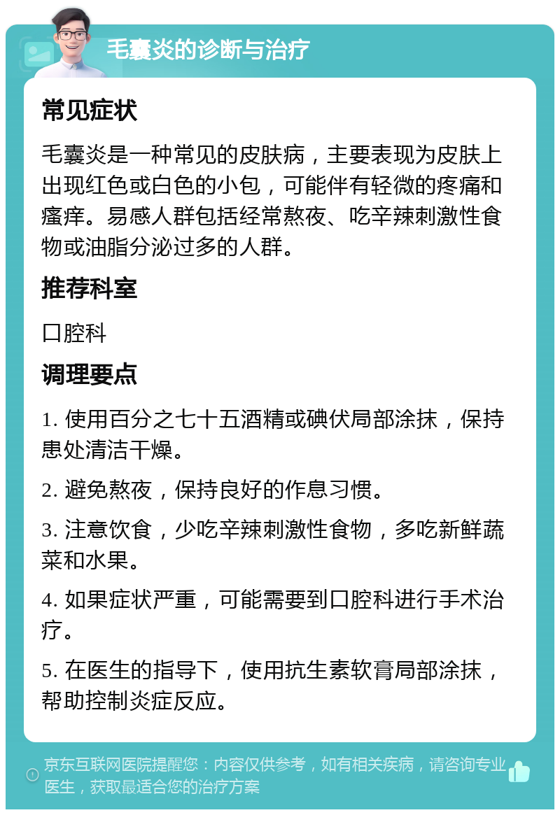 毛囊炎的诊断与治疗 常见症状 毛囊炎是一种常见的皮肤病，主要表现为皮肤上出现红色或白色的小包，可能伴有轻微的疼痛和瘙痒。易感人群包括经常熬夜、吃辛辣刺激性食物或油脂分泌过多的人群。 推荐科室 口腔科 调理要点 1. 使用百分之七十五酒精或碘伏局部涂抹，保持患处清洁干燥。 2. 避免熬夜，保持良好的作息习惯。 3. 注意饮食，少吃辛辣刺激性食物，多吃新鲜蔬菜和水果。 4. 如果症状严重，可能需要到口腔科进行手术治疗。 5. 在医生的指导下，使用抗生素软膏局部涂抹，帮助控制炎症反应。