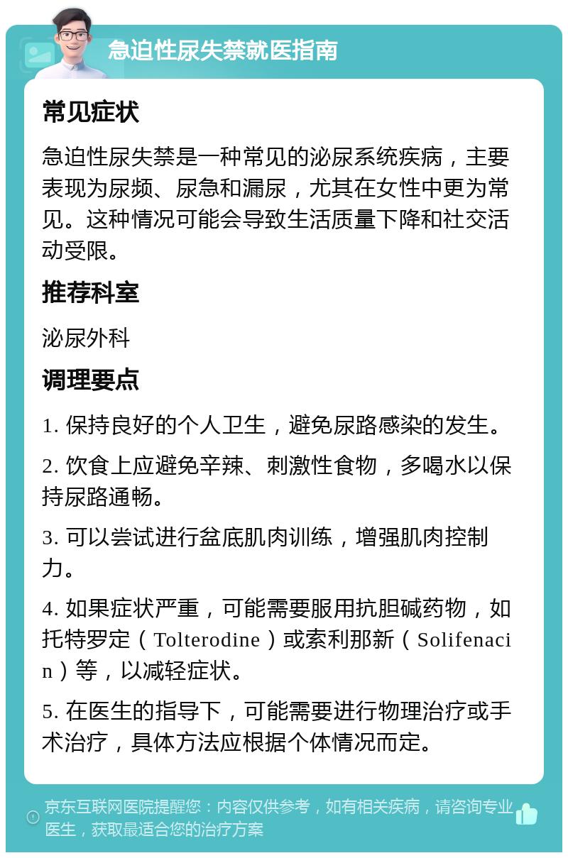 急迫性尿失禁就医指南 常见症状 急迫性尿失禁是一种常见的泌尿系统疾病，主要表现为尿频、尿急和漏尿，尤其在女性中更为常见。这种情况可能会导致生活质量下降和社交活动受限。 推荐科室 泌尿外科 调理要点 1. 保持良好的个人卫生，避免尿路感染的发生。 2. 饮食上应避免辛辣、刺激性食物，多喝水以保持尿路通畅。 3. 可以尝试进行盆底肌肉训练，增强肌肉控制力。 4. 如果症状严重，可能需要服用抗胆碱药物，如托特罗定（Tolterodine）或索利那新（Solifenacin）等，以减轻症状。 5. 在医生的指导下，可能需要进行物理治疗或手术治疗，具体方法应根据个体情况而定。