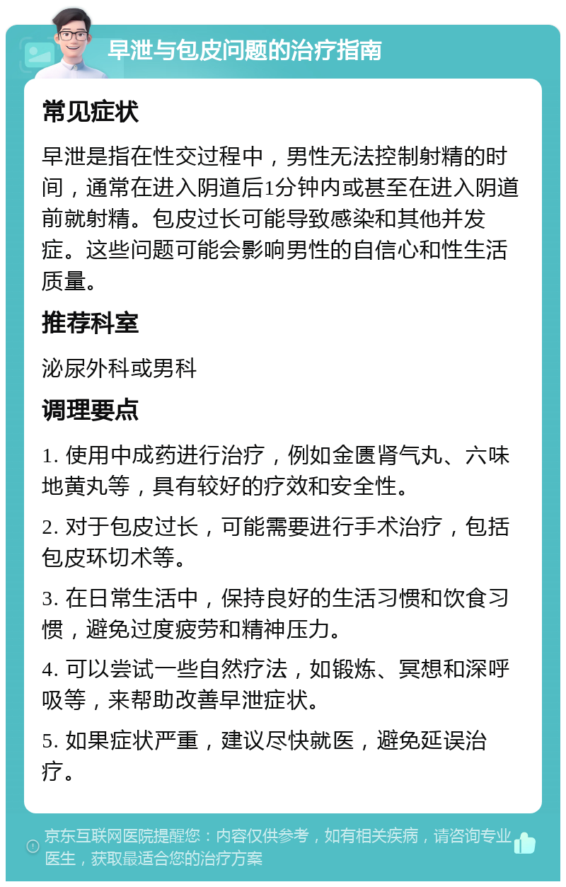 早泄与包皮问题的治疗指南 常见症状 早泄是指在性交过程中，男性无法控制射精的时间，通常在进入阴道后1分钟内或甚至在进入阴道前就射精。包皮过长可能导致感染和其他并发症。这些问题可能会影响男性的自信心和性生活质量。 推荐科室 泌尿外科或男科 调理要点 1. 使用中成药进行治疗，例如金匮肾气丸、六味地黄丸等，具有较好的疗效和安全性。 2. 对于包皮过长，可能需要进行手术治疗，包括包皮环切术等。 3. 在日常生活中，保持良好的生活习惯和饮食习惯，避免过度疲劳和精神压力。 4. 可以尝试一些自然疗法，如锻炼、冥想和深呼吸等，来帮助改善早泄症状。 5. 如果症状严重，建议尽快就医，避免延误治疗。