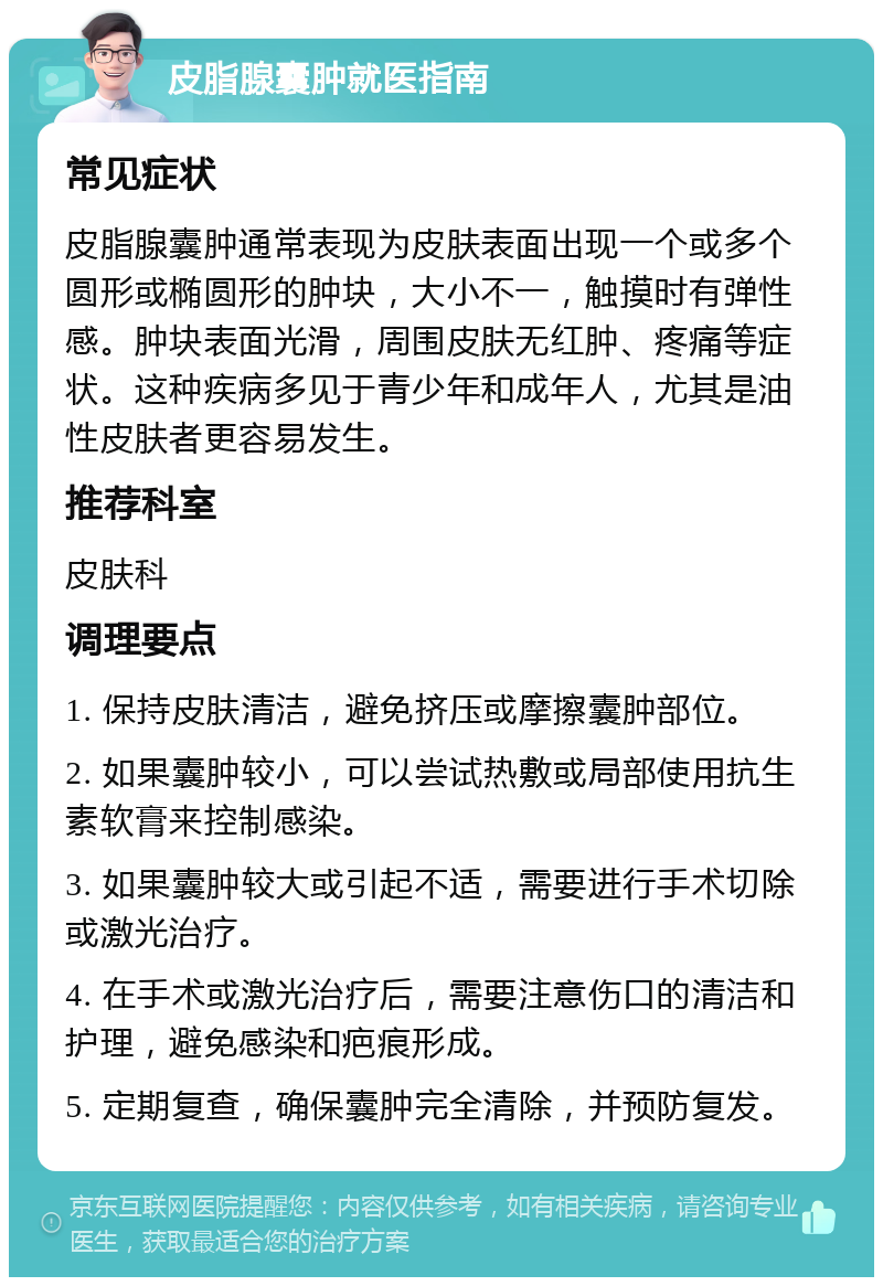 皮脂腺囊肿就医指南 常见症状 皮脂腺囊肿通常表现为皮肤表面出现一个或多个圆形或椭圆形的肿块，大小不一，触摸时有弹性感。肿块表面光滑，周围皮肤无红肿、疼痛等症状。这种疾病多见于青少年和成年人，尤其是油性皮肤者更容易发生。 推荐科室 皮肤科 调理要点 1. 保持皮肤清洁，避免挤压或摩擦囊肿部位。 2. 如果囊肿较小，可以尝试热敷或局部使用抗生素软膏来控制感染。 3. 如果囊肿较大或引起不适，需要进行手术切除或激光治疗。 4. 在手术或激光治疗后，需要注意伤口的清洁和护理，避免感染和疤痕形成。 5. 定期复查，确保囊肿完全清除，并预防复发。