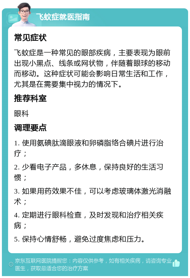 飞蚊症就医指南 常见症状 飞蚊症是一种常见的眼部疾病，主要表现为眼前出现小黑点、线条或网状物，伴随着眼球的移动而移动。这种症状可能会影响日常生活和工作，尤其是在需要集中视力的情况下。 推荐科室 眼科 调理要点 1. 使用氨碘肽滴眼液和卵磷脂络合碘片进行治疗； 2. 少看电子产品，多休息，保持良好的生活习惯； 3. 如果用药效果不佳，可以考虑玻璃体激光消融术； 4. 定期进行眼科检查，及时发现和治疗相关疾病； 5. 保持心情舒畅，避免过度焦虑和压力。