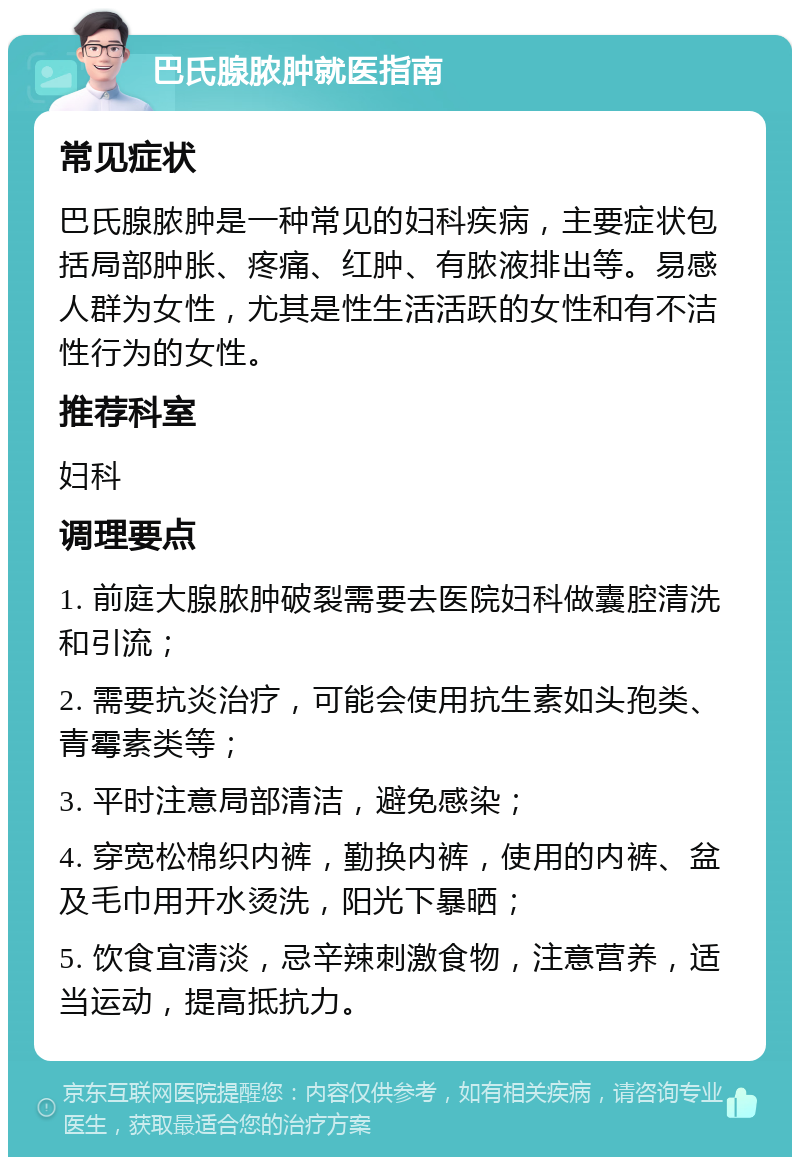 巴氏腺脓肿就医指南 常见症状 巴氏腺脓肿是一种常见的妇科疾病，主要症状包括局部肿胀、疼痛、红肿、有脓液排出等。易感人群为女性，尤其是性生活活跃的女性和有不洁性行为的女性。 推荐科室 妇科 调理要点 1. 前庭大腺脓肿破裂需要去医院妇科做囊腔清洗和引流； 2. 需要抗炎治疗，可能会使用抗生素如头孢类、青霉素类等； 3. 平时注意局部清洁，避免感染； 4. 穿宽松棉织内裤，勤换内裤，使用的内裤、盆及毛巾用开水烫洗，阳光下暴晒； 5. 饮食宜清淡，忌辛辣刺激食物，注意营养，适当运动，提高抵抗力。