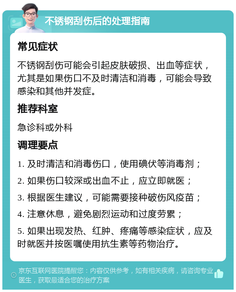 不锈钢刮伤后的处理指南 常见症状 不锈钢刮伤可能会引起皮肤破损、出血等症状，尤其是如果伤口不及时清洁和消毒，可能会导致感染和其他并发症。 推荐科室 急诊科或外科 调理要点 1. 及时清洁和消毒伤口，使用碘伏等消毒剂； 2. 如果伤口较深或出血不止，应立即就医； 3. 根据医生建议，可能需要接种破伤风疫苗； 4. 注意休息，避免剧烈运动和过度劳累； 5. 如果出现发热、红肿、疼痛等感染症状，应及时就医并按医嘱使用抗生素等药物治疗。