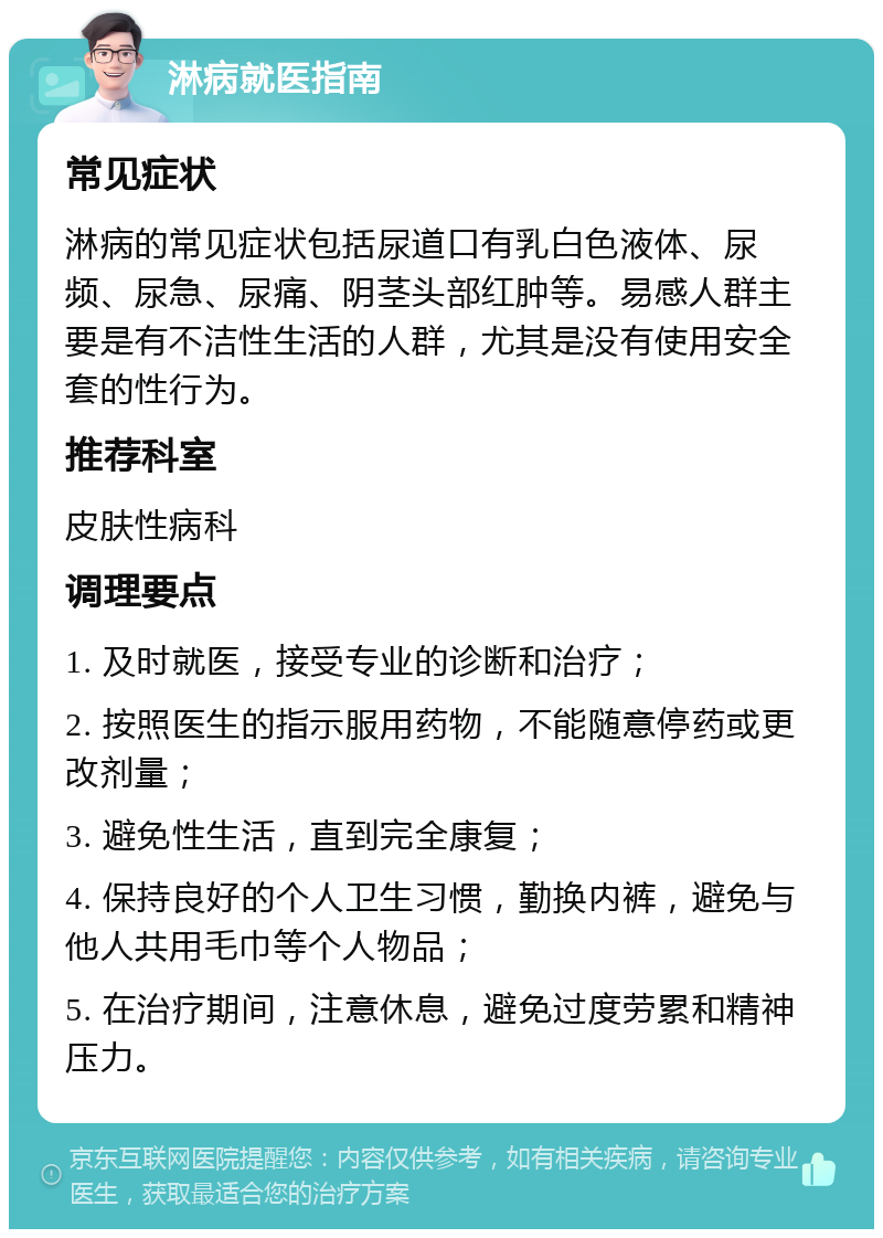 淋病就医指南 常见症状 淋病的常见症状包括尿道口有乳白色液体、尿频、尿急、尿痛、阴茎头部红肿等。易感人群主要是有不洁性生活的人群，尤其是没有使用安全套的性行为。 推荐科室 皮肤性病科 调理要点 1. 及时就医，接受专业的诊断和治疗； 2. 按照医生的指示服用药物，不能随意停药或更改剂量； 3. 避免性生活，直到完全康复； 4. 保持良好的个人卫生习惯，勤换内裤，避免与他人共用毛巾等个人物品； 5. 在治疗期间，注意休息，避免过度劳累和精神压力。