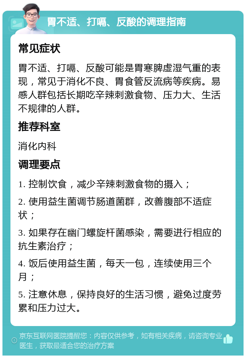 胃不适、打嗝、反酸的调理指南 常见症状 胃不适、打嗝、反酸可能是胃寒脾虚湿气重的表现，常见于消化不良、胃食管反流病等疾病。易感人群包括长期吃辛辣刺激食物、压力大、生活不规律的人群。 推荐科室 消化内科 调理要点 1. 控制饮食，减少辛辣刺激食物的摄入； 2. 使用益生菌调节肠道菌群，改善腹部不适症状； 3. 如果存在幽门螺旋杆菌感染，需要进行相应的抗生素治疗； 4. 饭后使用益生菌，每天一包，连续使用三个月； 5. 注意休息，保持良好的生活习惯，避免过度劳累和压力过大。