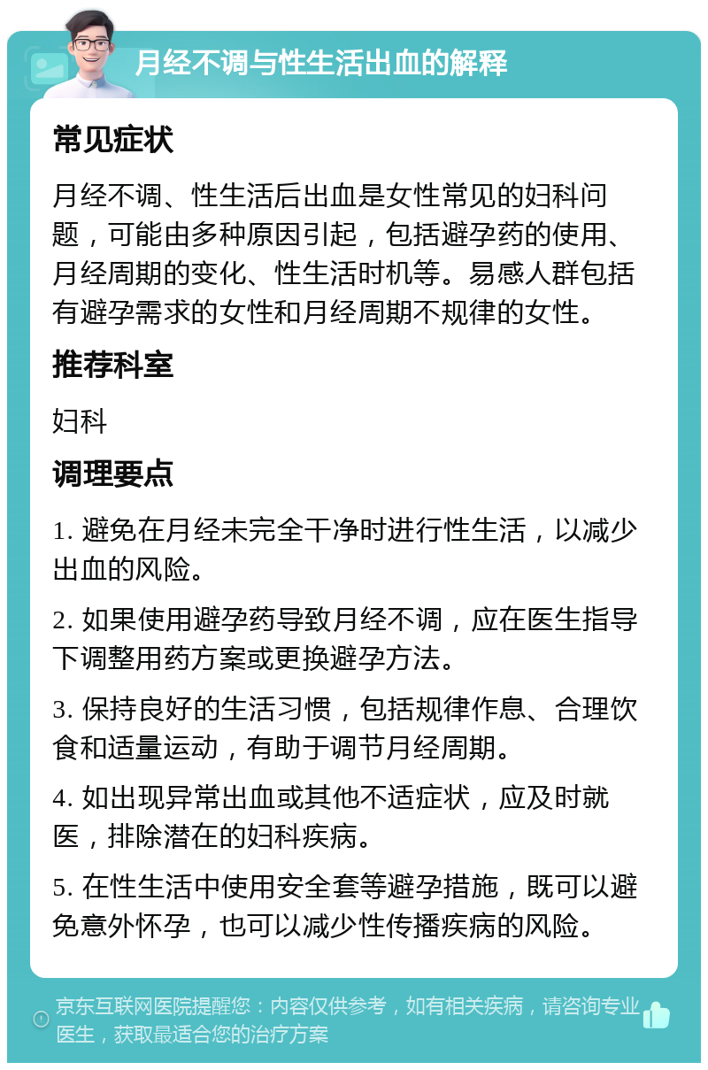 月经不调与性生活出血的解释 常见症状 月经不调、性生活后出血是女性常见的妇科问题，可能由多种原因引起，包括避孕药的使用、月经周期的变化、性生活时机等。易感人群包括有避孕需求的女性和月经周期不规律的女性。 推荐科室 妇科 调理要点 1. 避免在月经未完全干净时进行性生活，以减少出血的风险。 2. 如果使用避孕药导致月经不调，应在医生指导下调整用药方案或更换避孕方法。 3. 保持良好的生活习惯，包括规律作息、合理饮食和适量运动，有助于调节月经周期。 4. 如出现异常出血或其他不适症状，应及时就医，排除潜在的妇科疾病。 5. 在性生活中使用安全套等避孕措施，既可以避免意外怀孕，也可以减少性传播疾病的风险。