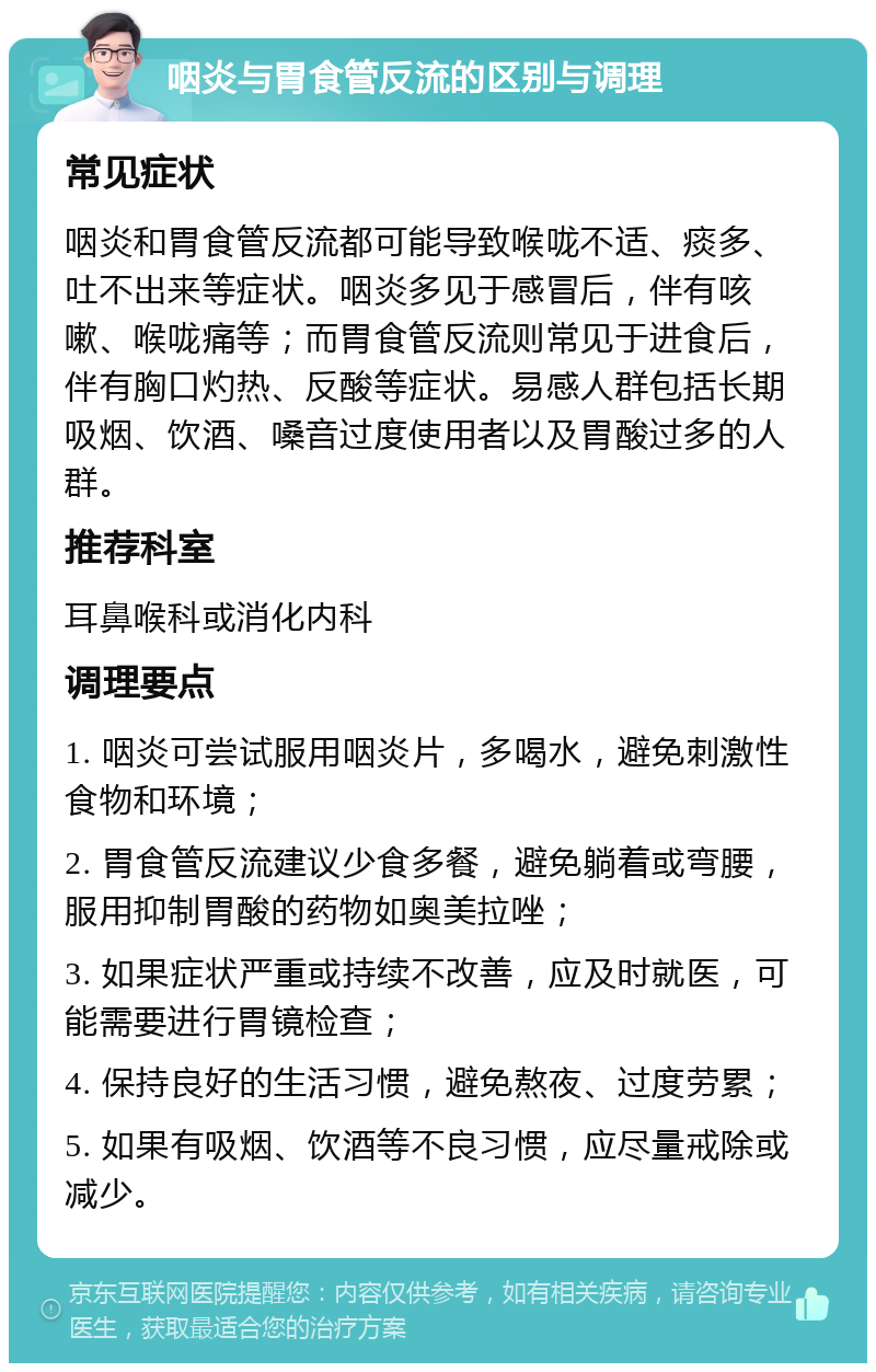 咽炎与胃食管反流的区别与调理 常见症状 咽炎和胃食管反流都可能导致喉咙不适、痰多、吐不出来等症状。咽炎多见于感冒后，伴有咳嗽、喉咙痛等；而胃食管反流则常见于进食后，伴有胸口灼热、反酸等症状。易感人群包括长期吸烟、饮酒、嗓音过度使用者以及胃酸过多的人群。 推荐科室 耳鼻喉科或消化内科 调理要点 1. 咽炎可尝试服用咽炎片，多喝水，避免刺激性食物和环境； 2. 胃食管反流建议少食多餐，避免躺着或弯腰，服用抑制胃酸的药物如奥美拉唑； 3. 如果症状严重或持续不改善，应及时就医，可能需要进行胃镜检查； 4. 保持良好的生活习惯，避免熬夜、过度劳累； 5. 如果有吸烟、饮酒等不良习惯，应尽量戒除或减少。