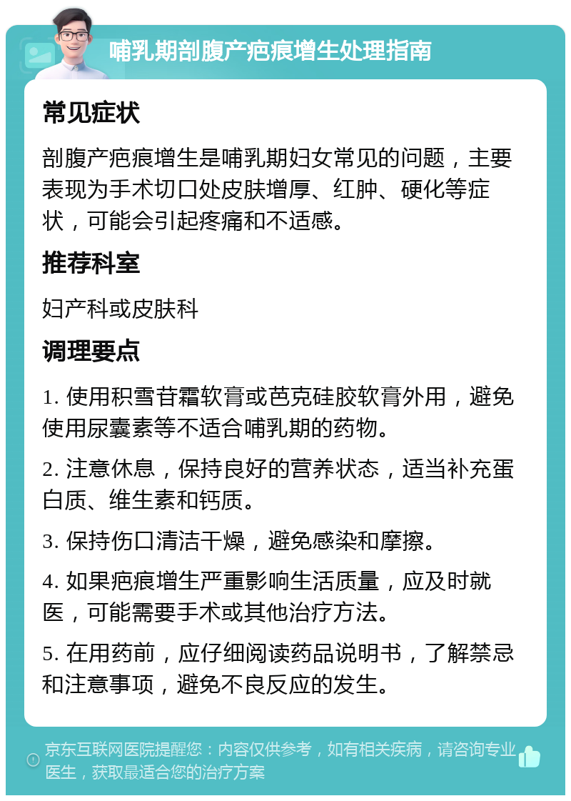 哺乳期剖腹产疤痕增生处理指南 常见症状 剖腹产疤痕增生是哺乳期妇女常见的问题，主要表现为手术切口处皮肤增厚、红肿、硬化等症状，可能会引起疼痛和不适感。 推荐科室 妇产科或皮肤科 调理要点 1. 使用积雪苷霜软膏或芭克硅胶软膏外用，避免使用尿囊素等不适合哺乳期的药物。 2. 注意休息，保持良好的营养状态，适当补充蛋白质、维生素和钙质。 3. 保持伤口清洁干燥，避免感染和摩擦。 4. 如果疤痕增生严重影响生活质量，应及时就医，可能需要手术或其他治疗方法。 5. 在用药前，应仔细阅读药品说明书，了解禁忌和注意事项，避免不良反应的发生。