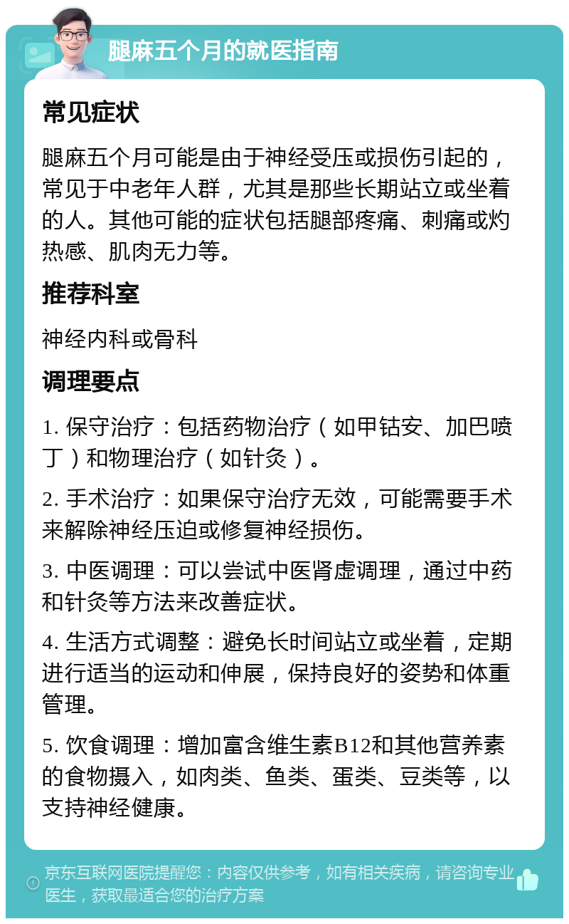 腿麻五个月的就医指南 常见症状 腿麻五个月可能是由于神经受压或损伤引起的，常见于中老年人群，尤其是那些长期站立或坐着的人。其他可能的症状包括腿部疼痛、刺痛或灼热感、肌肉无力等。 推荐科室 神经内科或骨科 调理要点 1. 保守治疗：包括药物治疗（如甲钴安、加巴喷丁）和物理治疗（如针灸）。 2. 手术治疗：如果保守治疗无效，可能需要手术来解除神经压迫或修复神经损伤。 3. 中医调理：可以尝试中医肾虚调理，通过中药和针灸等方法来改善症状。 4. 生活方式调整：避免长时间站立或坐着，定期进行适当的运动和伸展，保持良好的姿势和体重管理。 5. 饮食调理：增加富含维生素B12和其他营养素的食物摄入，如肉类、鱼类、蛋类、豆类等，以支持神经健康。