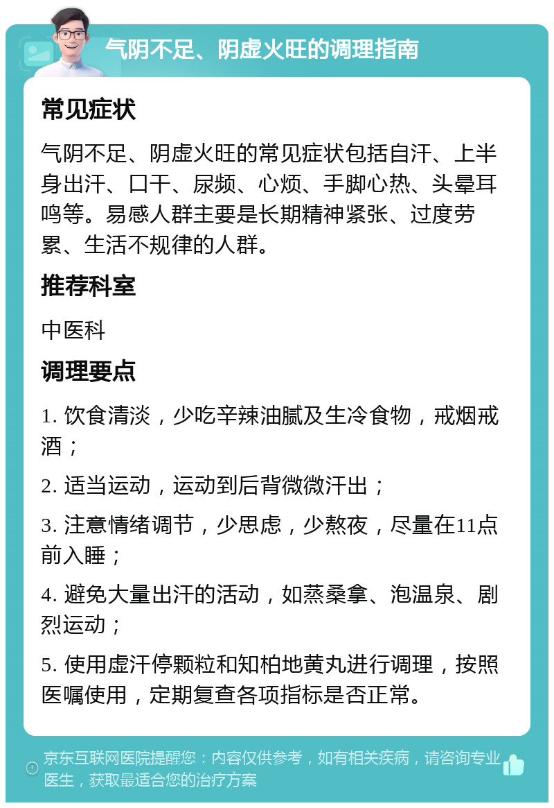 气阴不足、阴虚火旺的调理指南 常见症状 气阴不足、阴虚火旺的常见症状包括自汗、上半身出汗、口干、尿频、心烦、手脚心热、头晕耳鸣等。易感人群主要是长期精神紧张、过度劳累、生活不规律的人群。 推荐科室 中医科 调理要点 1. 饮食清淡，少吃辛辣油腻及生冷食物，戒烟戒酒； 2. 适当运动，运动到后背微微汗出； 3. 注意情绪调节，少思虑，少熬夜，尽量在11点前入睡； 4. 避免大量出汗的活动，如蒸桑拿、泡温泉、剧烈运动； 5. 使用虚汗停颗粒和知柏地黄丸进行调理，按照医嘱使用，定期复查各项指标是否正常。