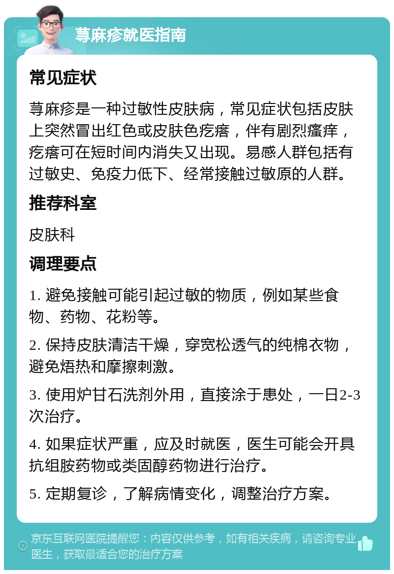 荨麻疹就医指南 常见症状 荨麻疹是一种过敏性皮肤病，常见症状包括皮肤上突然冒出红色或皮肤色疙瘩，伴有剧烈瘙痒，疙瘩可在短时间内消失又出现。易感人群包括有过敏史、免疫力低下、经常接触过敏原的人群。 推荐科室 皮肤科 调理要点 1. 避免接触可能引起过敏的物质，例如某些食物、药物、花粉等。 2. 保持皮肤清洁干燥，穿宽松透气的纯棉衣物，避免焐热和摩擦刺激。 3. 使用炉甘石洗剂外用，直接涂于患处，一日2-3次治疗。 4. 如果症状严重，应及时就医，医生可能会开具抗组胺药物或类固醇药物进行治疗。 5. 定期复诊，了解病情变化，调整治疗方案。