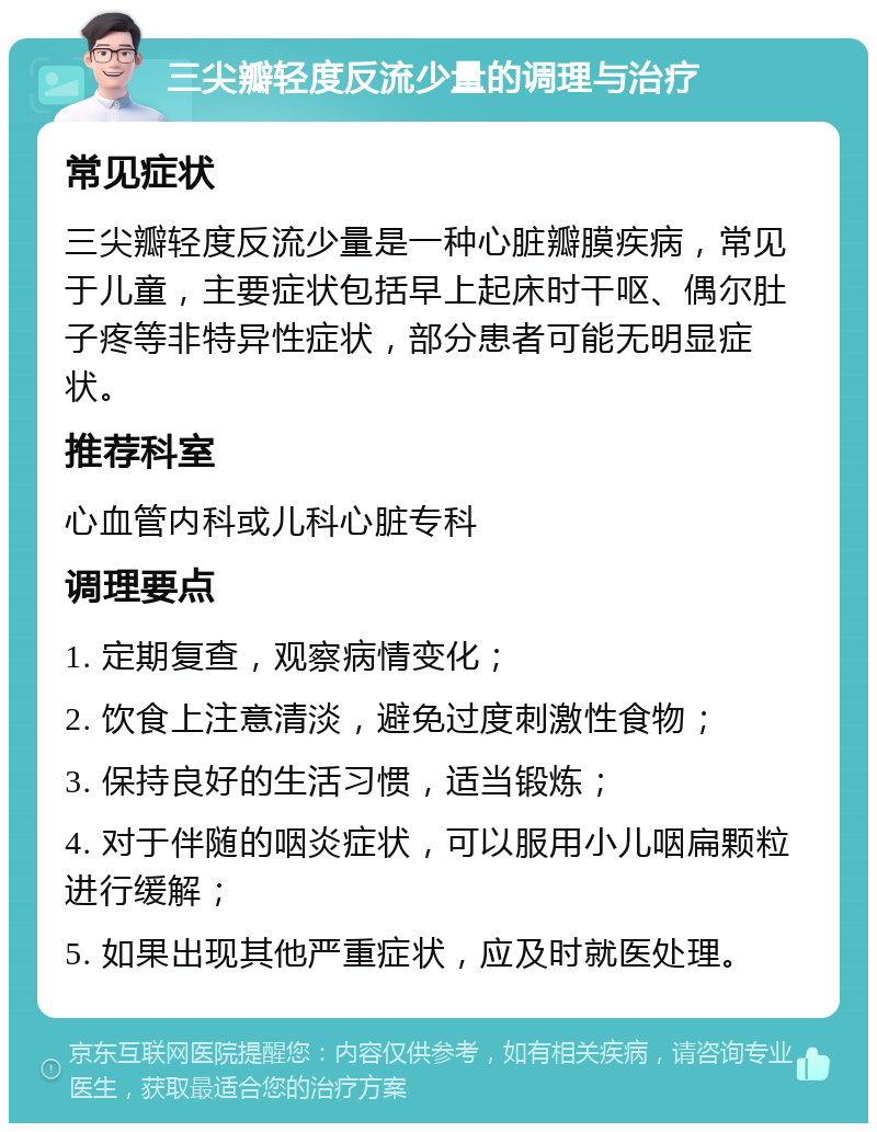 三尖瓣轻度反流少量的调理与治疗 常见症状 三尖瓣轻度反流少量是一种心脏瓣膜疾病，常见于儿童，主要症状包括早上起床时干呕、偶尔肚子疼等非特异性症状，部分患者可能无明显症状。 推荐科室 心血管内科或儿科心脏专科 调理要点 1. 定期复查，观察病情变化； 2. 饮食上注意清淡，避免过度刺激性食物； 3. 保持良好的生活习惯，适当锻炼； 4. 对于伴随的咽炎症状，可以服用小儿咽扁颗粒进行缓解； 5. 如果出现其他严重症状，应及时就医处理。