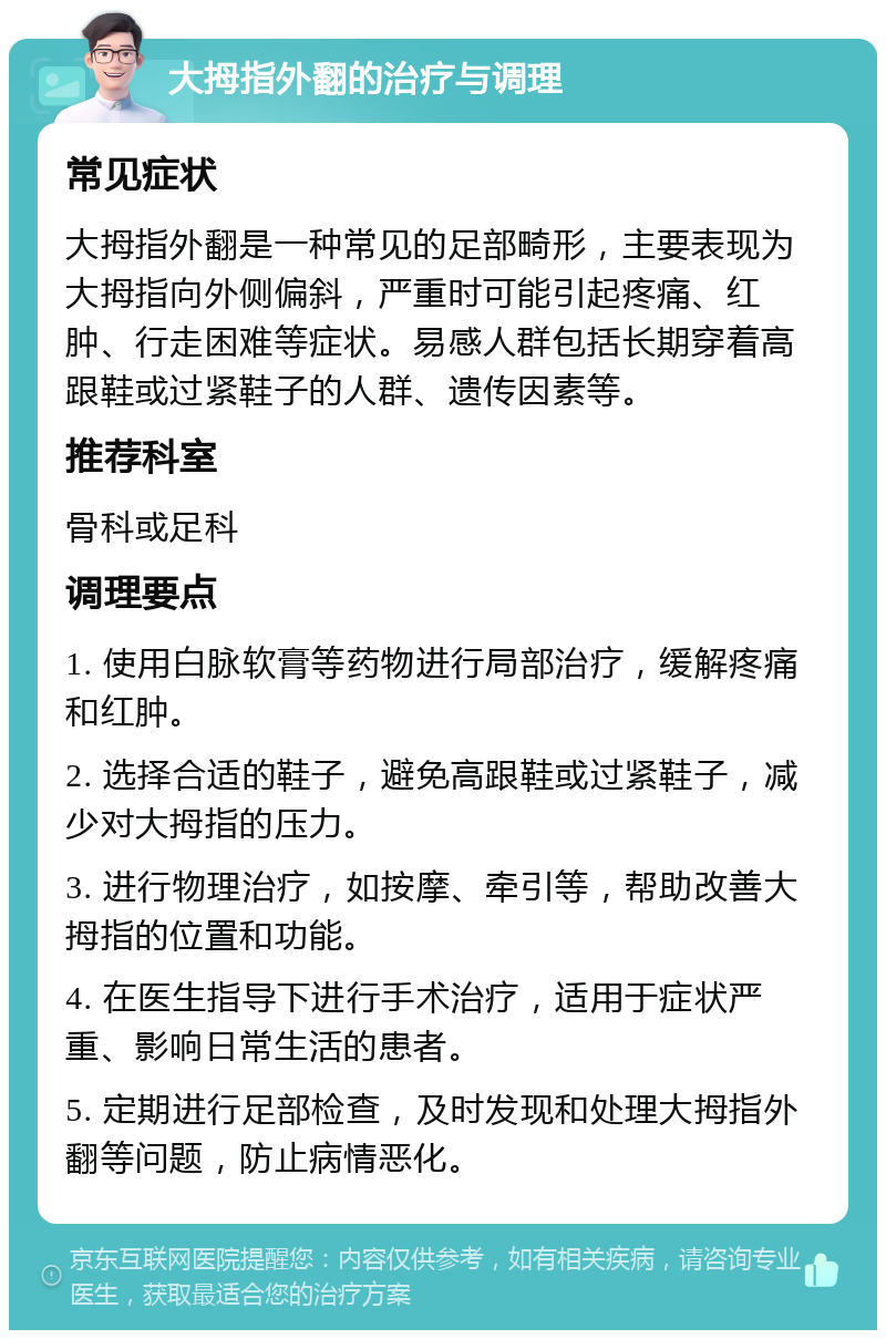 大拇指外翻的治疗与调理 常见症状 大拇指外翻是一种常见的足部畸形，主要表现为大拇指向外侧偏斜，严重时可能引起疼痛、红肿、行走困难等症状。易感人群包括长期穿着高跟鞋或过紧鞋子的人群、遗传因素等。 推荐科室 骨科或足科 调理要点 1. 使用白脉软膏等药物进行局部治疗，缓解疼痛和红肿。 2. 选择合适的鞋子，避免高跟鞋或过紧鞋子，减少对大拇指的压力。 3. 进行物理治疗，如按摩、牵引等，帮助改善大拇指的位置和功能。 4. 在医生指导下进行手术治疗，适用于症状严重、影响日常生活的患者。 5. 定期进行足部检查，及时发现和处理大拇指外翻等问题，防止病情恶化。