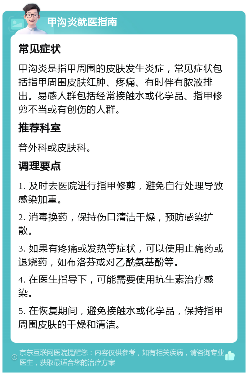 甲沟炎就医指南 常见症状 甲沟炎是指甲周围的皮肤发生炎症，常见症状包括指甲周围皮肤红肿、疼痛、有时伴有脓液排出。易感人群包括经常接触水或化学品、指甲修剪不当或有创伤的人群。 推荐科室 普外科或皮肤科。 调理要点 1. 及时去医院进行指甲修剪，避免自行处理导致感染加重。 2. 消毒换药，保持伤口清洁干燥，预防感染扩散。 3. 如果有疼痛或发热等症状，可以使用止痛药或退烧药，如布洛芬或对乙酰氨基酚等。 4. 在医生指导下，可能需要使用抗生素治疗感染。 5. 在恢复期间，避免接触水或化学品，保持指甲周围皮肤的干燥和清洁。