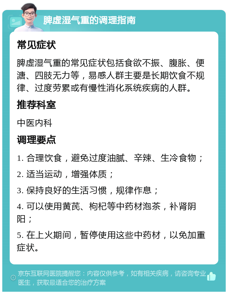 脾虚湿气重的调理指南 常见症状 脾虚湿气重的常见症状包括食欲不振、腹胀、便溏、四肢无力等，易感人群主要是长期饮食不规律、过度劳累或有慢性消化系统疾病的人群。 推荐科室 中医内科 调理要点 1. 合理饮食，避免过度油腻、辛辣、生冷食物； 2. 适当运动，增强体质； 3. 保持良好的生活习惯，规律作息； 4. 可以使用黄芪、枸杞等中药材泡茶，补肾阴阳； 5. 在上火期间，暂停使用这些中药材，以免加重症状。