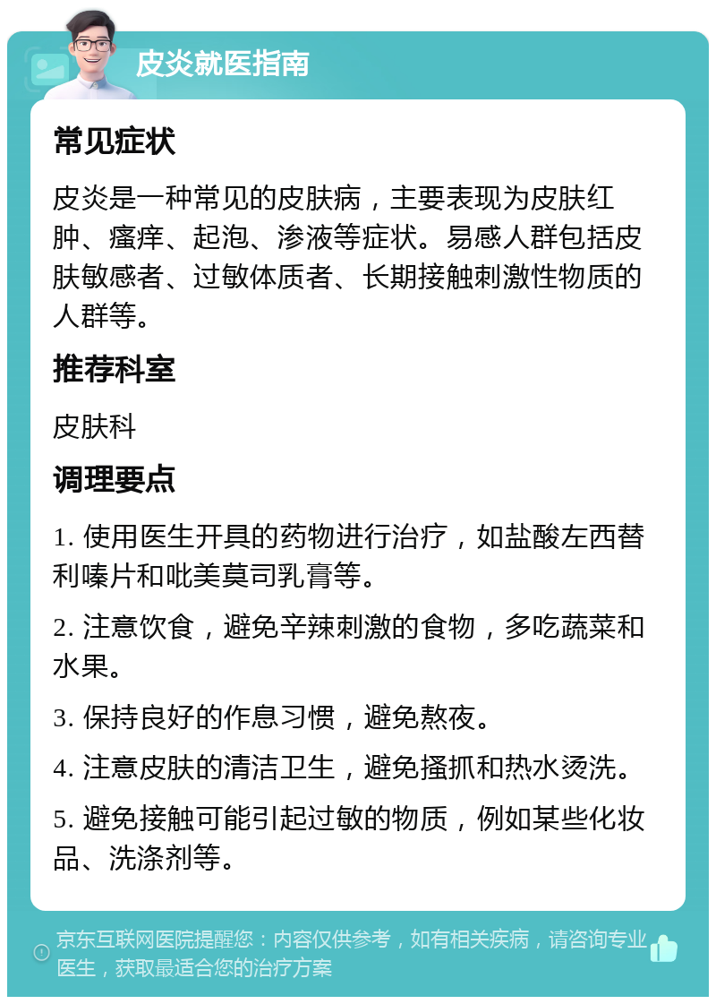 皮炎就医指南 常见症状 皮炎是一种常见的皮肤病，主要表现为皮肤红肿、瘙痒、起泡、渗液等症状。易感人群包括皮肤敏感者、过敏体质者、长期接触刺激性物质的人群等。 推荐科室 皮肤科 调理要点 1. 使用医生开具的药物进行治疗，如盐酸左西替利嗪片和吡美莫司乳膏等。 2. 注意饮食，避免辛辣刺激的食物，多吃蔬菜和水果。 3. 保持良好的作息习惯，避免熬夜。 4. 注意皮肤的清洁卫生，避免搔抓和热水烫洗。 5. 避免接触可能引起过敏的物质，例如某些化妆品、洗涤剂等。