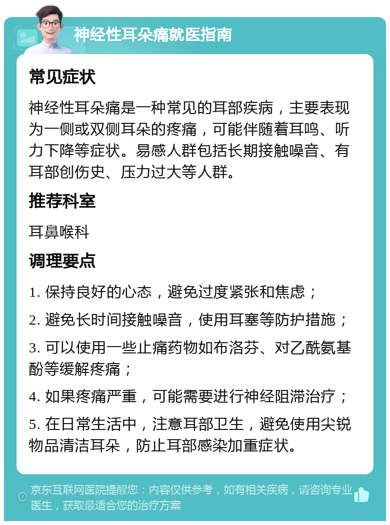 神经性耳朵痛就医指南 常见症状 神经性耳朵痛是一种常见的耳部疾病，主要表现为一侧或双侧耳朵的疼痛，可能伴随着耳鸣、听力下降等症状。易感人群包括长期接触噪音、有耳部创伤史、压力过大等人群。 推荐科室 耳鼻喉科 调理要点 1. 保持良好的心态，避免过度紧张和焦虑； 2. 避免长时间接触噪音，使用耳塞等防护措施； 3. 可以使用一些止痛药物如布洛芬、对乙酰氨基酚等缓解疼痛； 4. 如果疼痛严重，可能需要进行神经阻滞治疗； 5. 在日常生活中，注意耳部卫生，避免使用尖锐物品清洁耳朵，防止耳部感染加重症状。