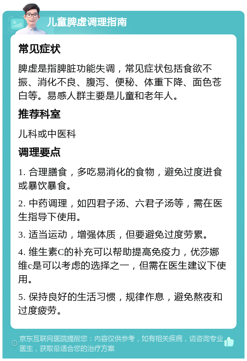 儿童脾虚调理指南 常见症状 脾虚是指脾脏功能失调，常见症状包括食欲不振、消化不良、腹泻、便秘、体重下降、面色苍白等。易感人群主要是儿童和老年人。 推荐科室 儿科或中医科 调理要点 1. 合理膳食，多吃易消化的食物，避免过度进食或暴饮暴食。 2. 中药调理，如四君子汤、六君子汤等，需在医生指导下使用。 3. 适当运动，增强体质，但要避免过度劳累。 4. 维生素C的补充可以帮助提高免疫力，优莎娜维c是可以考虑的选择之一，但需在医生建议下使用。 5. 保持良好的生活习惯，规律作息，避免熬夜和过度疲劳。