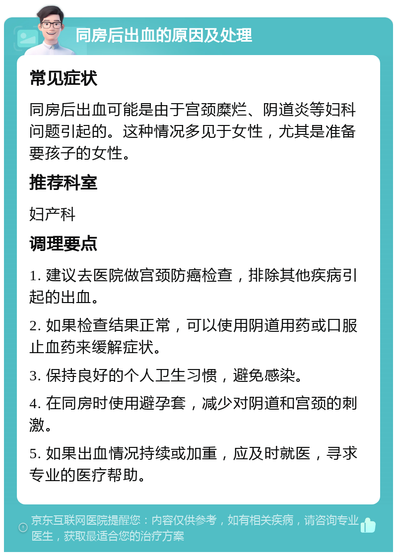 同房后出血的原因及处理 常见症状 同房后出血可能是由于宫颈糜烂、阴道炎等妇科问题引起的。这种情况多见于女性，尤其是准备要孩子的女性。 推荐科室 妇产科 调理要点 1. 建议去医院做宫颈防癌检查，排除其他疾病引起的出血。 2. 如果检查结果正常，可以使用阴道用药或口服止血药来缓解症状。 3. 保持良好的个人卫生习惯，避免感染。 4. 在同房时使用避孕套，减少对阴道和宫颈的刺激。 5. 如果出血情况持续或加重，应及时就医，寻求专业的医疗帮助。