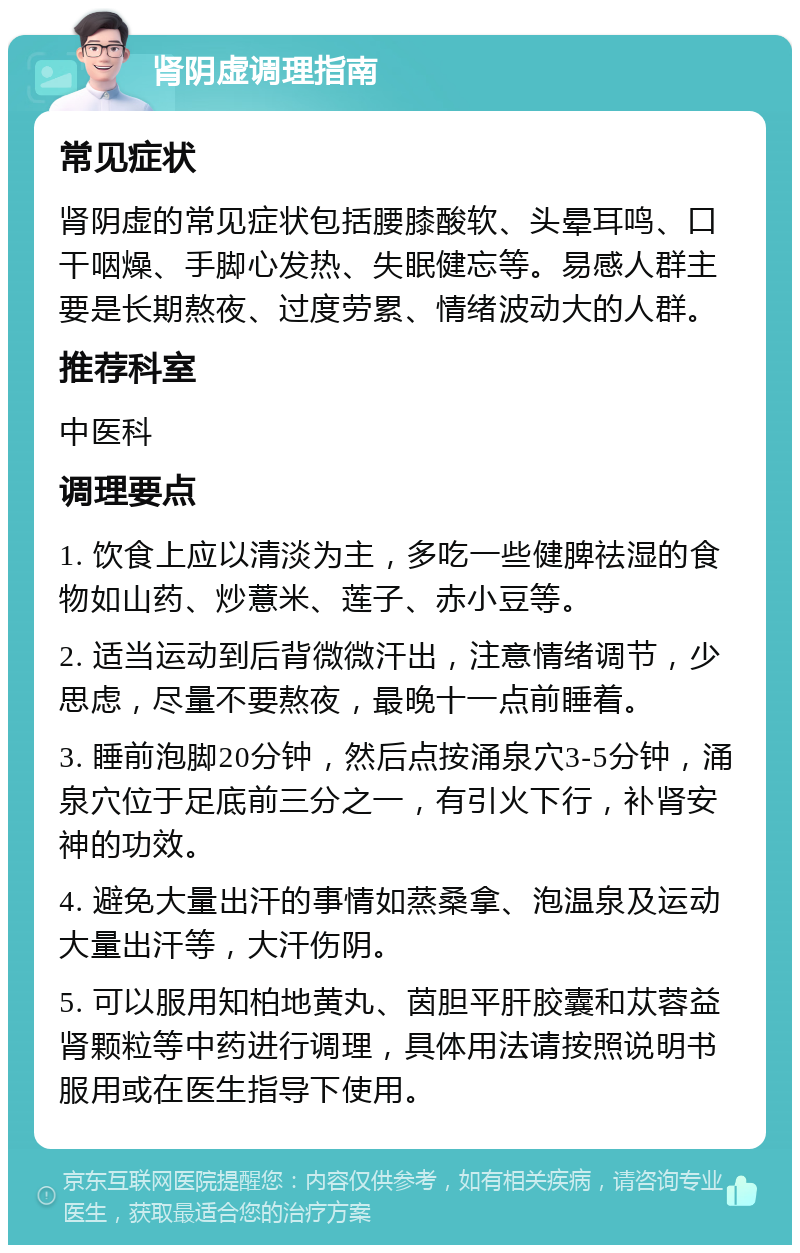 肾阴虚调理指南 常见症状 肾阴虚的常见症状包括腰膝酸软、头晕耳鸣、口干咽燥、手脚心发热、失眠健忘等。易感人群主要是长期熬夜、过度劳累、情绪波动大的人群。 推荐科室 中医科 调理要点 1. 饮食上应以清淡为主，多吃一些健脾祛湿的食物如山药、炒薏米、莲子、赤小豆等。 2. 适当运动到后背微微汗出，注意情绪调节，少思虑，尽量不要熬夜，最晚十一点前睡着。 3. 睡前泡脚20分钟，然后点按涌泉穴3-5分钟，涌泉穴位于足底前三分之一，有引火下行，补肾安神的功效。 4. 避免大量出汗的事情如蒸桑拿、泡温泉及运动大量出汗等，大汗伤阴。 5. 可以服用知柏地黄丸、茵胆平肝胶囊和苁蓉益肾颗粒等中药进行调理，具体用法请按照说明书服用或在医生指导下使用。