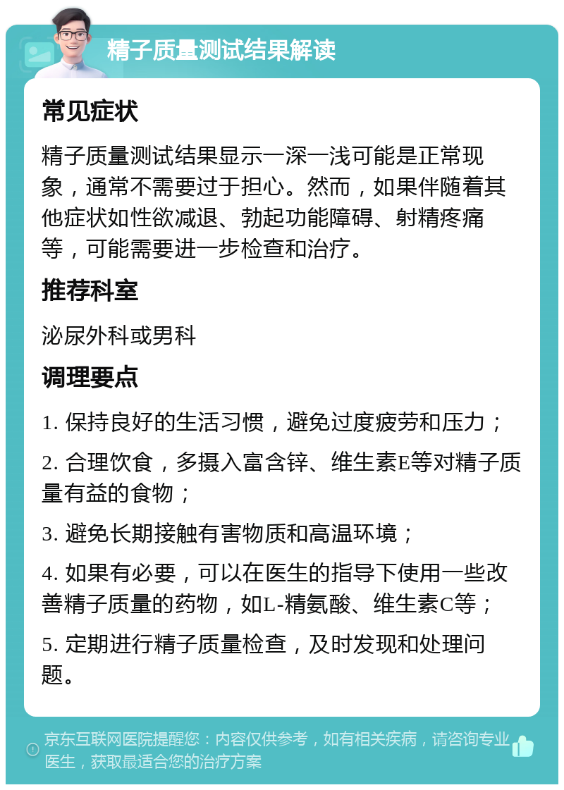 精子质量测试结果解读 常见症状 精子质量测试结果显示一深一浅可能是正常现象，通常不需要过于担心。然而，如果伴随着其他症状如性欲减退、勃起功能障碍、射精疼痛等，可能需要进一步检查和治疗。 推荐科室 泌尿外科或男科 调理要点 1. 保持良好的生活习惯，避免过度疲劳和压力； 2. 合理饮食，多摄入富含锌、维生素E等对精子质量有益的食物； 3. 避免长期接触有害物质和高温环境； 4. 如果有必要，可以在医生的指导下使用一些改善精子质量的药物，如L-精氨酸、维生素C等； 5. 定期进行精子质量检查，及时发现和处理问题。