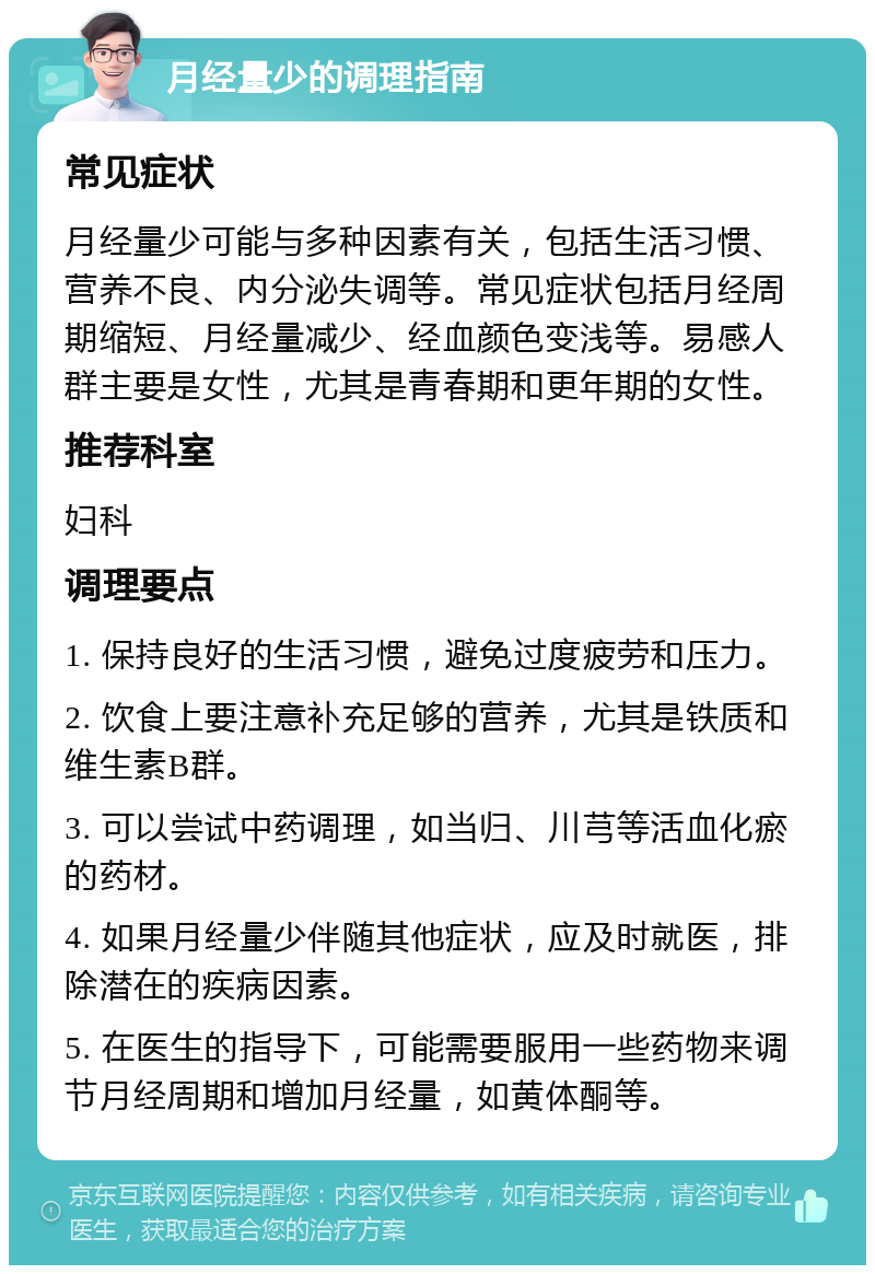 月经量少的调理指南 常见症状 月经量少可能与多种因素有关，包括生活习惯、营养不良、内分泌失调等。常见症状包括月经周期缩短、月经量减少、经血颜色变浅等。易感人群主要是女性，尤其是青春期和更年期的女性。 推荐科室 妇科 调理要点 1. 保持良好的生活习惯，避免过度疲劳和压力。 2. 饮食上要注意补充足够的营养，尤其是铁质和维生素B群。 3. 可以尝试中药调理，如当归、川芎等活血化瘀的药材。 4. 如果月经量少伴随其他症状，应及时就医，排除潜在的疾病因素。 5. 在医生的指导下，可能需要服用一些药物来调节月经周期和增加月经量，如黄体酮等。