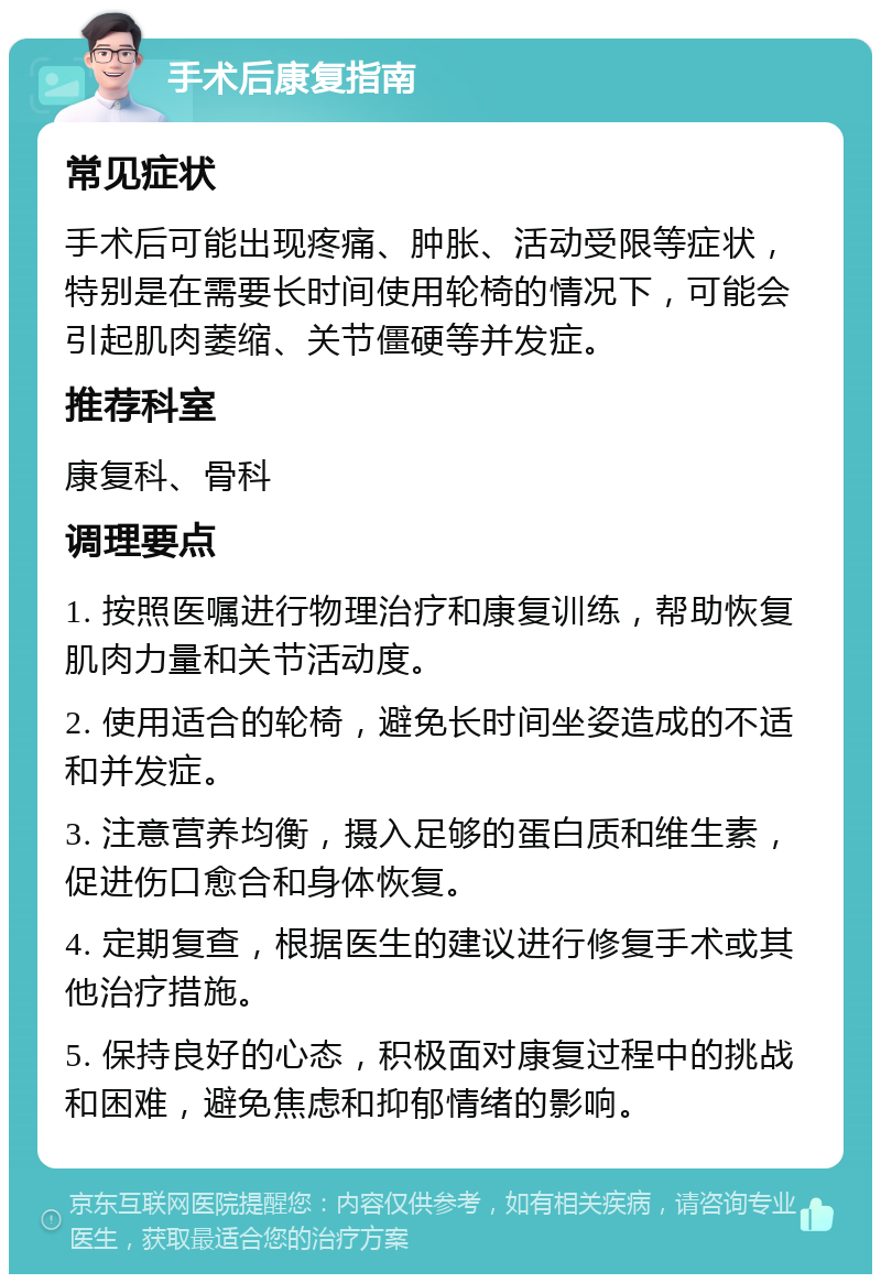 手术后康复指南 常见症状 手术后可能出现疼痛、肿胀、活动受限等症状，特别是在需要长时间使用轮椅的情况下，可能会引起肌肉萎缩、关节僵硬等并发症。 推荐科室 康复科、骨科 调理要点 1. 按照医嘱进行物理治疗和康复训练，帮助恢复肌肉力量和关节活动度。 2. 使用适合的轮椅，避免长时间坐姿造成的不适和并发症。 3. 注意营养均衡，摄入足够的蛋白质和维生素，促进伤口愈合和身体恢复。 4. 定期复查，根据医生的建议进行修复手术或其他治疗措施。 5. 保持良好的心态，积极面对康复过程中的挑战和困难，避免焦虑和抑郁情绪的影响。