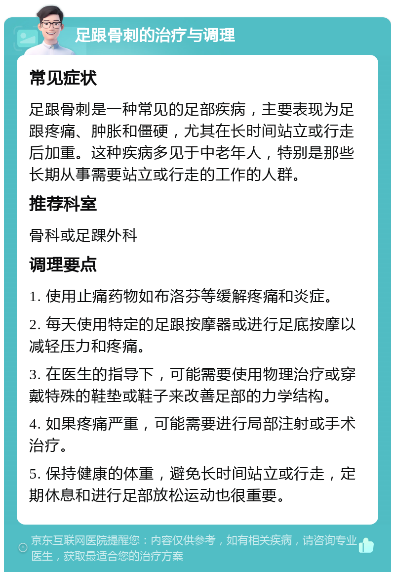 足跟骨刺的治疗与调理 常见症状 足跟骨刺是一种常见的足部疾病，主要表现为足跟疼痛、肿胀和僵硬，尤其在长时间站立或行走后加重。这种疾病多见于中老年人，特别是那些长期从事需要站立或行走的工作的人群。 推荐科室 骨科或足踝外科 调理要点 1. 使用止痛药物如布洛芬等缓解疼痛和炎症。 2. 每天使用特定的足跟按摩器或进行足底按摩以减轻压力和疼痛。 3. 在医生的指导下，可能需要使用物理治疗或穿戴特殊的鞋垫或鞋子来改善足部的力学结构。 4. 如果疼痛严重，可能需要进行局部注射或手术治疗。 5. 保持健康的体重，避免长时间站立或行走，定期休息和进行足部放松运动也很重要。