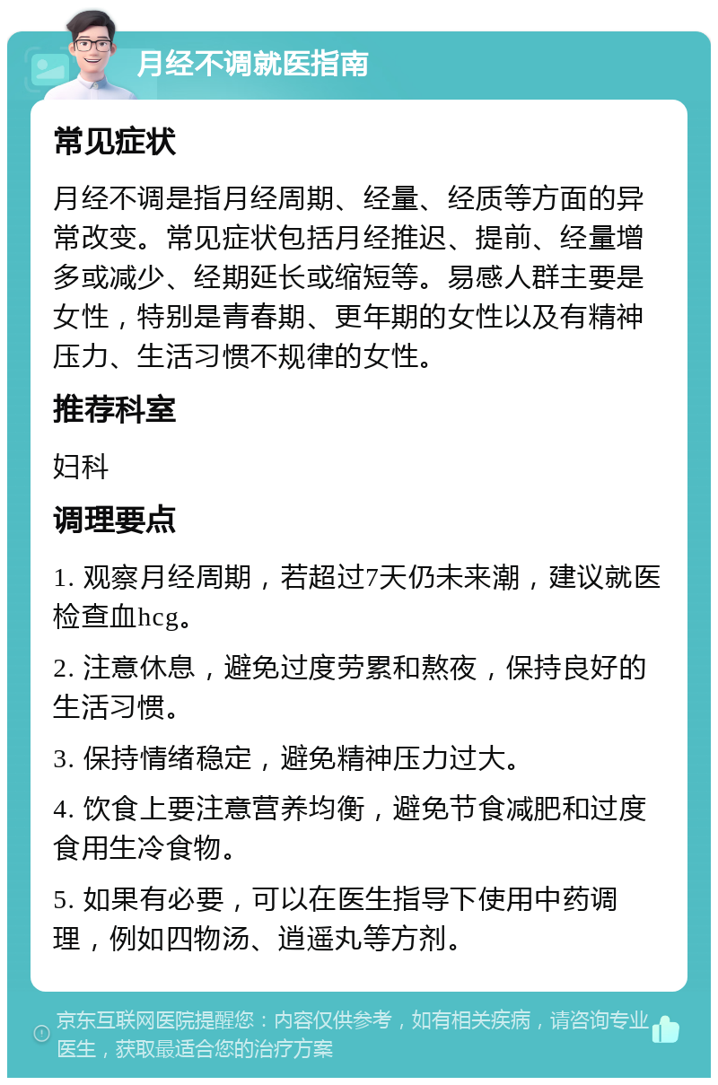 月经不调就医指南 常见症状 月经不调是指月经周期、经量、经质等方面的异常改变。常见症状包括月经推迟、提前、经量增多或减少、经期延长或缩短等。易感人群主要是女性，特别是青春期、更年期的女性以及有精神压力、生活习惯不规律的女性。 推荐科室 妇科 调理要点 1. 观察月经周期，若超过7天仍未来潮，建议就医检查血hcg。 2. 注意休息，避免过度劳累和熬夜，保持良好的生活习惯。 3. 保持情绪稳定，避免精神压力过大。 4. 饮食上要注意营养均衡，避免节食减肥和过度食用生冷食物。 5. 如果有必要，可以在医生指导下使用中药调理，例如四物汤、逍遥丸等方剂。