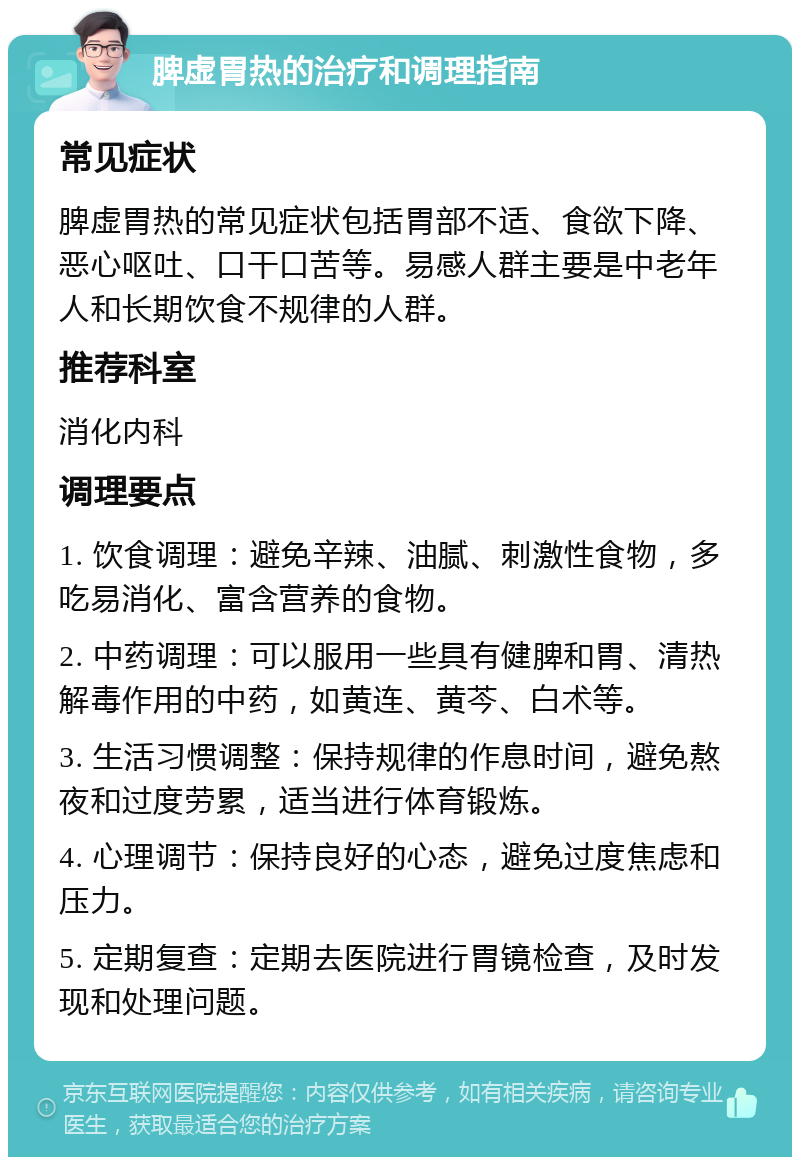 脾虚胃热的治疗和调理指南 常见症状 脾虚胃热的常见症状包括胃部不适、食欲下降、恶心呕吐、口干口苦等。易感人群主要是中老年人和长期饮食不规律的人群。 推荐科室 消化内科 调理要点 1. 饮食调理：避免辛辣、油腻、刺激性食物，多吃易消化、富含营养的食物。 2. 中药调理：可以服用一些具有健脾和胃、清热解毒作用的中药，如黄连、黄芩、白术等。 3. 生活习惯调整：保持规律的作息时间，避免熬夜和过度劳累，适当进行体育锻炼。 4. 心理调节：保持良好的心态，避免过度焦虑和压力。 5. 定期复查：定期去医院进行胃镜检查，及时发现和处理问题。