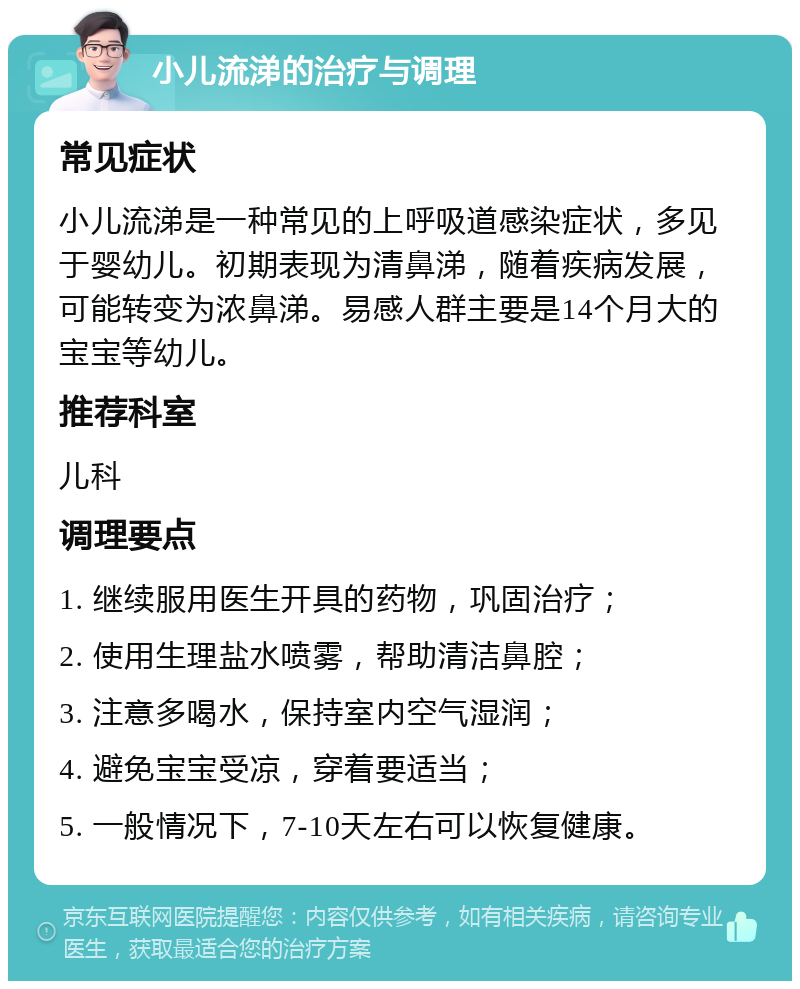 小儿流涕的治疗与调理 常见症状 小儿流涕是一种常见的上呼吸道感染症状，多见于婴幼儿。初期表现为清鼻涕，随着疾病发展，可能转变为浓鼻涕。易感人群主要是14个月大的宝宝等幼儿。 推荐科室 儿科 调理要点 1. 继续服用医生开具的药物，巩固治疗； 2. 使用生理盐水喷雾，帮助清洁鼻腔； 3. 注意多喝水，保持室内空气湿润； 4. 避免宝宝受凉，穿着要适当； 5. 一般情况下，7-10天左右可以恢复健康。