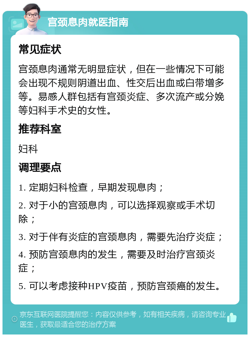 宫颈息肉就医指南 常见症状 宫颈息肉通常无明显症状，但在一些情况下可能会出现不规则阴道出血、性交后出血或白带增多等。易感人群包括有宫颈炎症、多次流产或分娩等妇科手术史的女性。 推荐科室 妇科 调理要点 1. 定期妇科检查，早期发现息肉； 2. 对于小的宫颈息肉，可以选择观察或手术切除； 3. 对于伴有炎症的宫颈息肉，需要先治疗炎症； 4. 预防宫颈息肉的发生，需要及时治疗宫颈炎症； 5. 可以考虑接种HPV疫苗，预防宫颈癌的发生。