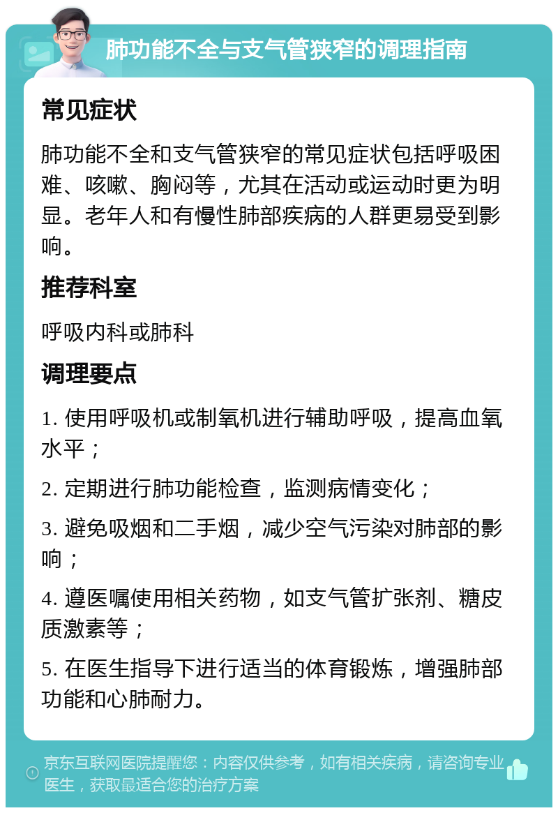 肺功能不全与支气管狭窄的调理指南 常见症状 肺功能不全和支气管狭窄的常见症状包括呼吸困难、咳嗽、胸闷等，尤其在活动或运动时更为明显。老年人和有慢性肺部疾病的人群更易受到影响。 推荐科室 呼吸内科或肺科 调理要点 1. 使用呼吸机或制氧机进行辅助呼吸，提高血氧水平； 2. 定期进行肺功能检查，监测病情变化； 3. 避免吸烟和二手烟，减少空气污染对肺部的影响； 4. 遵医嘱使用相关药物，如支气管扩张剂、糖皮质激素等； 5. 在医生指导下进行适当的体育锻炼，增强肺部功能和心肺耐力。