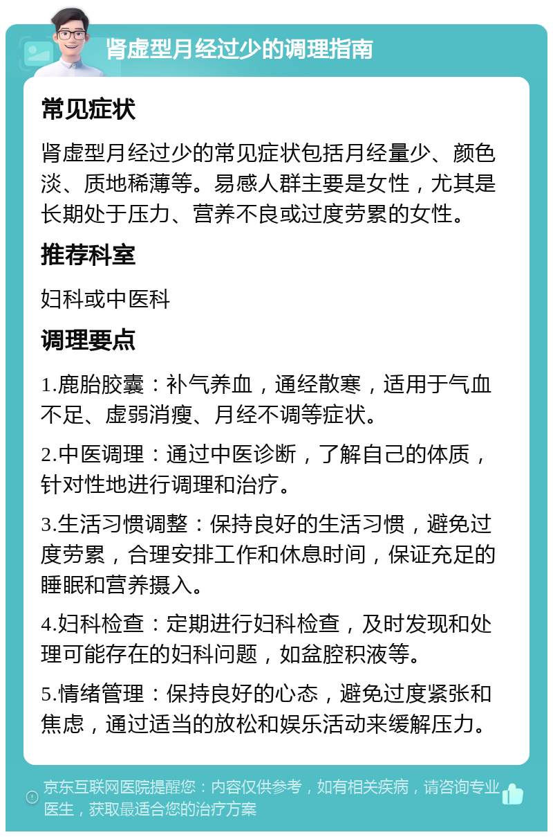 肾虚型月经过少的调理指南 常见症状 肾虚型月经过少的常见症状包括月经量少、颜色淡、质地稀薄等。易感人群主要是女性，尤其是长期处于压力、营养不良或过度劳累的女性。 推荐科室 妇科或中医科 调理要点 1.鹿胎胶囊：补气养血，通经散寒，适用于气血不足、虚弱消瘦、月经不调等症状。 2.中医调理：通过中医诊断，了解自己的体质，针对性地进行调理和治疗。 3.生活习惯调整：保持良好的生活习惯，避免过度劳累，合理安排工作和休息时间，保证充足的睡眠和营养摄入。 4.妇科检查：定期进行妇科检查，及时发现和处理可能存在的妇科问题，如盆腔积液等。 5.情绪管理：保持良好的心态，避免过度紧张和焦虑，通过适当的放松和娱乐活动来缓解压力。