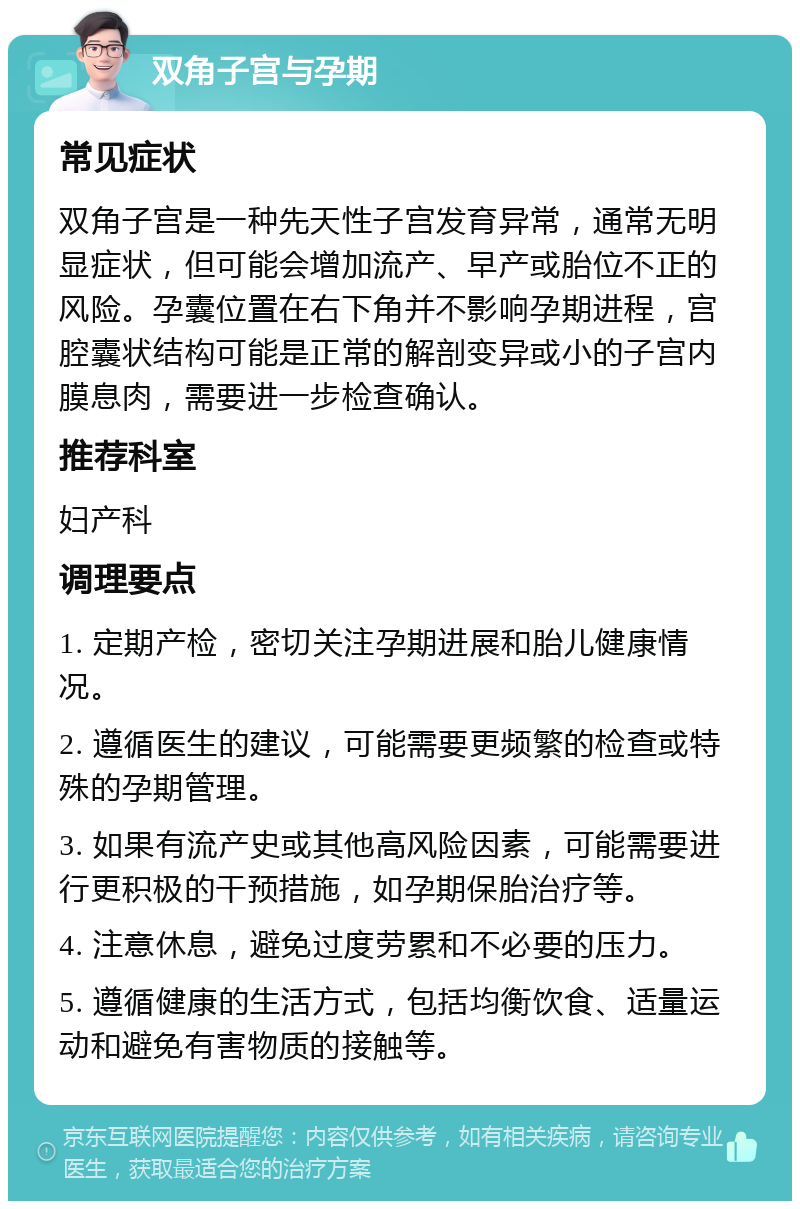 双角子宫与孕期 常见症状 双角子宫是一种先天性子宫发育异常，通常无明显症状，但可能会增加流产、早产或胎位不正的风险。孕囊位置在右下角并不影响孕期进程，宫腔囊状结构可能是正常的解剖变异或小的子宫内膜息肉，需要进一步检查确认。 推荐科室 妇产科 调理要点 1. 定期产检，密切关注孕期进展和胎儿健康情况。 2. 遵循医生的建议，可能需要更频繁的检查或特殊的孕期管理。 3. 如果有流产史或其他高风险因素，可能需要进行更积极的干预措施，如孕期保胎治疗等。 4. 注意休息，避免过度劳累和不必要的压力。 5. 遵循健康的生活方式，包括均衡饮食、适量运动和避免有害物质的接触等。